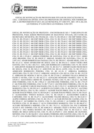 Secretaria Municipal de Finanças
Av. do Cerrado, nº 999 Bl. E – Park Lozandes, Paço Municipal
Goiânia – GO - CEP 74.884-092
Fone: (62) 3524-3015
 
EDITAL DE NOTIFICAÇÃO DE PROTESTO DOS TITULOS DE EXECUÇÃO FISCAL
CDA – CERTIDÃO DA DÍVIDA ATIVA DA PREFEITURA DE GOIÂNIA, NOS TERMOS DO
ART. 4, DO PROVIMENTO 07/2015, DA LEI MUNICIPAL Nº 5.040/1975, ART. 189 A 202, DA
LEI FEDERAL Nº 6.830/1980 E LEI FEDERAL 9.492/1997.
EDITAL DE NOTIFICAÇÃO DE PROTESTO - ENCONTRAM-SE NO 1° TABELIONATO DE
PROTESTOS, PARA SEREM PROTESTADOS OS SEGUINTES TÍTULOS, EM FAVOR DA
SECRETARIA MUNICIPAL DE FINANÇAS : CDA VL R$ 409,26 C/ 4M EMP IMOB LTDA;
CDA VL R$ 293,68 C/ 4M EMP IMOB LTDA; CDA VL R$ 293,68 C/ 4M EMP IMOB LTDA;
CDA VL R$ 302,20 C/ 4M EMP IMOB LTDA; CDA VL R$ 376,44 C/ 4M EMP IMOB LTDA;
CDA VL R$ 293,68 C/ 4M EMP IMOB LTDA; CDA VL R$ 303,05 C/ 4M EMP IMOB LTDA;
CDA VL R$ 293,68 C/ 4M EMP IMOB LTDA; CDA VL R$ 293,68 C/ 4M EMP IMOB LTDA;
CDA VL R$ 293,68 C/ 4M EMP IMOB LTDA; CDA VL R$ 293,68 C/ 4M EMP IMOB LTDA;
CDA VL R$ 293,68 C/ 4M EMP IMOB LTDA; CDA VL R$ 323,52 C/ 4M EMP IMOB LTDA;
CDA VL R$ 293,68 C/ 4M EMP IMOB LTDA; CDA VL R$ 293,68 C/ 4M EMP IMOB LTDA;
CDA VL R$ 353,01 C/ 4M EMP IMOB LTDA; CDA VL R$ 182,80 C/ 4M EMP IMOB LTDA;
CDA VL R$ 1.193,08 C/ ABDIAS FERREIRA DE SANTANA; CDA VL R$ 617,20 C/ ABDO
AZIZ IBRAHIM; CDA VL R$ 498,99 C/ ABIGAIL SOARES DE OLIVEIRA; CDA VL R$
2.697,14 C/ ADAIR ROBERTO DA PAIXAO; CDA VL R$ 290,58 C/ ADAMS MEHL; CDA VL
R$ 161,52 C/ ADAO APARECIDO DE JESUS; CDA VL R$ 858,16 C/ ADAO VIEIRA DOS
SANTOS; CDA VL R$ 1.865,76 C/ ADELAIR RODRIGUES CARNEIRO; CDA VL R$ 185,95
C/ ADELIRTON MARQUES MARTINS; CDA VL R$ 69,17 C/ ADEMEVALDO FRANCISCO
DE SOUZA; CDA VL R$ 942,13 C/ ADEUTON DA SILVA LEITE; CDA VL R$ 357,24 C/
ADMILSON RODRIGUES PEREIRA; CDA VL R$ 411,36 C/ ADRIANA BARBOSA
ANCELMO; CDA VL R$ 127,63 C/ ADRIANE ANGELICA DA SILVA; CDA VL R$ 1.912,29
C/ ADRIANO DE MOURA E SILVA; CDA VL R$ 271,86 C/ AFONSO VILLELA BONILLO
FILHO E OUTRA; CDA VL R$ 642,22 C/ AGNALDO DENISART SOARES; CDA VL R$
529,94 C/ AGOATINHA CIRINO DE ALMEIDA NUNES; CDA VL R$ 1.102,63 C/ AILTOM
JOSE FERREIRA; CDA VL R$ 1.998,41 C/ AILTOM JOSE FERREIRA; CDA VL R$ 1.755,29
C/ AILTOM JOSE FERREIRA; CDA VL R$ 717,65 C/ AILTOM JOSE FERREIRA; CDA VL R$
896,65 C/ ALBENIZ CARLOS MACHADO; CDA VL R$ 2.339,33 C/ ALBERANE DE SOUSA
MARQUES; CDA VL R$ 993,34 C/ ALBERTO EUCLIDES; CDA VL R$ 294,78 C/ ALCENIO
JOSE DE SOUZA; CDA VL R$ 1.620,05 C/ ALDAIR INACIO PIRES; CDA VL R$ 546,54 C/
ALDAIR INACIO PIRES; CDA VL R$ 924,48 C/ ALDAIR INACIO PIRES; CDA VL R$ 183,01
C/ ALESSANDRA TINOCO RASSAT; CDA VL R$ 636,84 C/ ALESSANDRO GARCIA
CARNEIRO; CDA VL R$ 191,47 C/ ALEXANDRE VELOSO BRAGA; CDA VL R$ 63,82 C/
ALIPIO CORREIA MENDES; CDA VL R$ 139,11 C/ ALTAIR DIVINO DE CASTRO; CDA VL
R$ 205,66 C/ ALTAMIRO DA COSTA; CDA VL R$ 4.039,00 C/ ALTAMIRO DE MOURA
PACHECO; CDA VL R$ 406,61 C/ ALVA FERNANDES MARQUES; CDA VL R$ 806,87 C/
ALVARO MENDONCA RIBEIRO; CDA VL R$ 178,15 C/ ALZILEIA DA PAZ CARDOSO
ALVES E SEU ESPOSO; CDA VL R$ 4.006,58 C/ AMADEU IEZZI E OUTRA; CDA VL R$
1.952,89 C/ ANA MARIA BATISTA DE SOUZA E OUTRO; CDA VL R$ 63,82 C/ ANA
MARIA DE MELO GONCALVES; CDA VL R$ 22.470,89 C/ ANA MARIA DE OLIVEIRA
MENDES; CDA VL R$ 366,90 C/ ANA MARIA FERREIRA DOS SANTOS LIMA; CDA VL R$
191,47 C/ ANA MARIA PIRES CARVALHO; CDA VL R$ 63,82 C/ ANDERSON SOUZA DE
DOM Eletrônico Edição Nº 6094, de 03 de junho de 2015. Página 111 de 250
Prefeitura de Goiânia/ Secretaria Municipal da Casa Civil Assinado Digitalmente: www.goiania.go.gov.br
 
