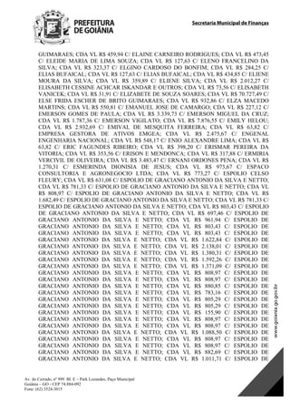 Secretaria Municipal de Finanças
Av. do Cerrado, nº 999 Bl. E – Park Lozandes, Paço Municipal
Goiânia – GO - CEP 74.884-092
Fone: (62) 3524-3015
 
GUIMARAES; CDA VL R$ 459,94 C/ ELAINE CARNEIRO RODRIGUES; CDA VL R$ 473,45
C/ ELEIDE MARIA DE LIMA SOUZA; CDA VL R$ 127,63 C/ ELENO FRANCELINO DA
SILVA; CDA VL R$ 323,37 C/ ELGINO CARDOSO DO BONFIM; CDA VL R$ 284,25 C/
ELIAS BUFAICAL; CDA VL R$ 127,63 C/ ELIAS BUFAICAL; CDA VL R$ 434,85 C/ ELIENE
MOURA DA SILVA; CDA VL R$ 359,89 C/ ELIENE SILVA; CDA VL R$ 2.012,27 C/
ELISABETH CESSINE ACHCAR ISKANDAR E OUTROS; CDA VL R$ 73,56 C/ ELISABETH
VANICEK; CDA VL R$ 31,91 C/ ELIZABETE DE SOUZA SOARES; CDA VL R$ 70.727,49 C/
ELSE FRIDA ESCHER DE BRITO GUIMARAES; CDA VL R$ 932,86 C/ ELZA MACEDO
MARTINS; CDA VL R$ 550,81 C/ EMANUEL JOSE DE CAMARGO; CDA VL R$ 227,12 C/
EMERSON GOMES DE PAULA; CDA VL R$ 3.339,73 C/ EMERSON MIGUEL DA CRUZ;
CDA VL R$ 1.787,36 C/ EMERSON VIGILATO; CDA VL R$ 7.876,55 C/ EMILY HELOU;
CDA VL R$ 2.932,69 C/ EMIVAL DE MESQUITA FERREIRA; CDA VL R$ 63,82 C/
EMPRESA GESTORA DE ATIVOS EMGEA; CDA VL R$ 2.475,67 C/ ENGENAL
ENGENHARIA NACIONAL; CDA VL R$ 548,17 C/ ENIO ALEXANDRE LIMA; CDA VL R$
63,82 C/ ERIC FAGUNDES RIBEIRO; CDA VL R$ 398,20 C/ ERISMAR PEREIRA DA
VITORIA; CDA VL R$ 353,56 C/ ERISON E MENDONCA; CDA VL R$ 317,88 C/ ERMIRIA
VERCIVIL DE OLIVEIRA; CDA VL R$ 3.483,47 C/ ERNANI ORDONES PENA; CDA VL R$
1.270,31 C/ ESMERINDA DIONISIA DE JESUS; CDA VL R$ 973,67 C/ ESPACO
CONSULTORIA E AGRONEGOCIO LTDA; CDA VL R$ 773,27 C/ ESPOLIO CELSO
FLEURY; CDA VL R$ 631,08 C/ ESPOLIO DE GRACIANO ANTONIO DA SILVA E NETTO;
CDA VL R$ 781,33 C/ ESPOLIO DE GRACIANO ANTONIO DA SILVA E NETTO; CDA VL
R$ 808,97 C/ ESPOLIO DE GRACIANO ANTONIO DA SILVA E NETTO; CDA VL R$
1.682,49 C/ ESPOLIO DE GRACIANO ANTONIO DA SILVA E NETTO; CDA VL R$ 781,33 C/
ESPOLIO DE GRACIANO ANTONIO DA SILVA E NETTO; CDA VL R$ 803,43 C/ ESPOLIO
DE GRACIANO ANTONIO DA SILVA E NETTO; CDA VL R$ 697,46 C/ ESPOLIO DE
GRACIANO ANTONIO DA SILVA E NETTO; CDA VL R$ 961,94 C/ ESPOLIO DE
GRACIANO ANTONIO DA SILVA E NETTO; CDA VL R$ 803,43 C/ ESPOLIO DE
GRACIANO ANTONIO DA SILVA E NETTO; CDA VL R$ 803,43 C/ ESPOLIO DE
GRACIANO ANTONIO DA SILVA E NETTO; CDA VL R$ 1.622,84 C/ ESPOLIO DE
GRACIANO ANTONIO DA SILVA E NETTO; CDA VL R$ 2.138,01 C/ ESPOLIO DE
GRACIANO ANTONIO DA SILVA E NETTO; CDA VL R$ 1.380,31 C/ ESPOLIO DE
GRACIANO ANTONIO DA SILVA E NETTO; CDA VL R$ 1.592,26 C/ ESPOLIO DE
GRACIANO ANTONIO DA SILVA E NETTO; CDA VL R$ 1.371,09 C/ ESPOLIO DE
GRACIANO ANTONIO DA SILVA E NETTO; CDA VL R$ 808,97 C/ ESPOLIO DE
GRACIANO ANTONIO DA SILVA E NETTO; CDA VL R$ 808,97 C/ ESPOLIO DE
GRACIANO ANTONIO DA SILVA E NETTO; CDA VL R$ 880,85 C/ ESPOLIO DE
GRACIANO ANTONIO DA SILVA E NETTO; CDA VL R$ 783,16 C/ ESPOLIO DE
GRACIANO ANTONIO DA SILVA E NETTO; CDA VL R$ 805,29 C/ ESPOLIO DE
GRACIANO ANTONIO DA SILVA E NETTO; CDA VL R$ 805,29 C/ ESPOLIO DE
GRACIANO ANTONIO DA SILVA E NETTO; CDA VL R$ 155,90 C/ ESPOLIO DE
GRACIANO ANTONIO DA SILVA E NETTO; CDA VL R$ 808,97 C/ ESPOLIO DE
GRACIANO ANTONIO DA SILVA E NETTO; CDA VL R$ 808,97 C/ ESPOLIO DE
GRACIANO ANTONIO DA SILVA E NETTO; CDA VL R$ 1.088,50 C/ ESPOLIO DE
GRACIANO ANTONIO DA SILVA E NETTO; CDA VL R$ 808,97 C/ ESPOLIO DE
GRACIANO ANTONIO DA SILVA E NETTO; CDA VL R$ 808,97 C/ ESPOLIO DE
GRACIANO ANTONIO DA SILVA E NETTO; CDA VL R$ 882,69 C/ ESPOLIO DE
GRACIANO ANTONIO DA SILVA E NETTO; CDA VL R$ 1.011,71 C/ ESPOLIO DE
DOM Eletrônico Edição Nº 6094, de 03 de junho de 2015. Página 114 de 250
Prefeitura de Goiânia/ Secretaria Municipal da Casa Civil Assinado Digitalmente: www.goiania.go.gov.br
 