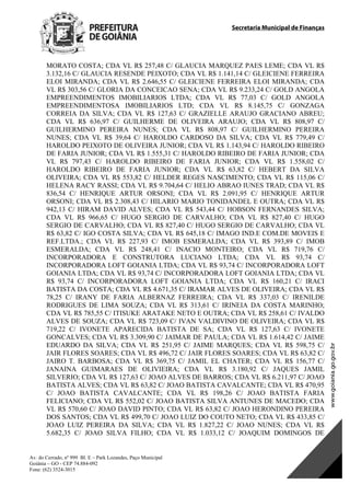 Secretaria Municipal de Finanças
Av. do Cerrado, nº 999 Bl. E – Park Lozandes, Paço Municipal
Goiânia – GO - CEP 74.884-092
Fone: (62) 3524-3015
 
MORATO COSTA; CDA VL R$ 257,48 C/ GLAUCIA MARQUEZ PAES LEME; CDA VL R$
3.132,16 C/ GLAUCIA RESENDE PEIXOTO; CDA VL R$ 1.141,14 C/ GLEICIENE FERREIRA
ELOI MIRANDA; CDA VL R$ 2.646,55 C/ GLEICIENE FERREIRA ELOI MIRANDA; CDA
VL R$ 303,56 C/ GLORIA DA CONCEICAO SENA; CDA VL R$ 9.233,24 C/ GOLD ANGOLA
EMPREENDIMENTOS IMOBILIARIOS LTDA; CDA VL R$ 77,03 C/ GOLD ANGOLA
EMPREENDIMENTOSA IMOBILIARIOS LTD; CDA VL R$ 8.145,75 C/ GONZAGA
CORREIA DA SILVA; CDA VL R$ 127,63 C/ GRAZIELLE ARAUJO GRACIANO ABREU;
CDA VL R$ 636,97 C/ GUILHERME DE OLIVEIRA ARAUJO; CDA VL R$ 808,97 C/
GUILHERMINO PEREIRA NUNES; CDA VL R$ 808,97 C/ GUILHERMINO PEREIRA
NUNES; CDA VL R$ 39,64 C/ HAROLDO CARDOSO DA SILVA; CDA VL R$ 779,49 C/
HAROLDO PEIXOTO DE OLIVEIRA JUNIOR; CDA VL R$ 1.143,94 C/ HAROLDO RIBEIRO
DE FARIA JUNIOR; CDA VL R$ 1.555,31 C/ HAROLDO RIBEIRO DE FARIA JUNIOR; CDA
VL R$ 797,43 C/ HAROLDO RIBEIRO DE FARIA JUNIOR; CDA VL R$ 1.558,02 C/
HAROLDO RIBEIRO DE FARIA JUNIOR; CDA VL R$ 63,82 C/ HEBERT DA SILVA
OLIVEIRA; CDA VL R$ 553,82 C/ HELDER REGES NASCIMENTO; CDA VL R$ 115,06 C/
HELENA RACY RASSI; CDA VL R$ 9.704,64 C/ HELIO ABRAO IUNES TRAD; CDA VL R$
836,54 C/ HENRIQUE ARTUR ORSONI; CDA VL R$ 2.091,95 C/ HENRIQUE ARTUR
ORSONI; CDA VL R$ 2.308,43 C/ HILARIO MARIO TONIDANDEL E OUTRA; CDA VL R$
942,13 C/ HIRAM DAVID ALVES; CDA VL R$ 543,44 C/ HOBSON FERNANDES SILVA;
CDA VL R$ 966,65 C/ HUGO SERGIO DE CARVALHO; CDA VL R$ 827,40 C/ HUGO
SERGIO DE CARVALHO; CDA VL R$ 827,40 C/ HUGO SERGIO DE CARVALHO; CDA VL
R$ 63,82 C/ IGO COSTA SILVA; CDA VL R$ 645,18 C/ IMAGO IND.E COM.DE MOVEIS E
REF.LTDA.; CDA VL R$ 227,93 C/ IMOB ESMERALDA; CDA VL R$ 393,89 C/ IMOB
ESMERALDA; CDA VL R$ 248,41 C/ INACIO MONTEIRO; CDA VL R$ 719,76 C/
INCORPORADORA E CONSTRUTORA LUCIANO LTDA; CDA VL R$ 93,74 C/
INCORPORADORA LOFT GOIANIA LTDA; CDA VL R$ 93,74 C/ INCORPORADORA LOFT
GOIANIA LTDA; CDA VL R$ 93,74 C/ INCORPORADORA LOFT GOIANIA LTDA; CDA VL
R$ 93,74 C/ INCORPORADORA LOFT GOIANIA LTDA; CDA VL R$ 160,21 C/ IRACI
BATISTA DA COSTA; CDA VL R$ 4.671,35 C/ IRAMAR ALVES DE OLIVEIRA; CDA VL R$
78,25 C/ IRANY DE FARIA ALBERNAZ FERREIRA; CDA VL R$ 337,03 C/ IRENILDE
RODRIGUES DE LIMA SOUZA; CDA VL R$ 313,61 C/ IRINEIA DA COSTA MARINHO;
CDA VL R$ 785,55 C/ ITISUKE ARATAKE NETO E OUTRA; CDA VL R$ 258,61 C/ IVALDO
ALVES DE SOUZA; CDA VL R$ 723,09 C/ IVAN VALDIVINO DE OLIVEIRA; CDA VL R$
719,22 C/ IVONETE APARECIDA BATISTA DE SA; CDA VL R$ 127,63 C/ IVONETE
GONCALVES; CDA VL R$ 3.309,90 C/ JAIMAR DE PAULA; CDA VL R$ 1.614,42 C/ JAIME
EDUARDO DA SILVA; CDA VL R$ 251,95 C/ JAIME MARQUES; CDA VL R$ 598,75 C/
JAIR FLORES SOARES; CDA VL R$ 496,72 C/ JAIR FLORES SOARES; CDA VL R$ 63,82 C/
JAIRO T. BARBOSA; CDA VL R$ 369,75 C/ JAMIL EL CHATER; CDA VL R$ 156,77 C/
JANAINA GUIMARAES DE OLIVIEIRA; CDA VL R$ 3.180,92 C/ JAQUES JAMIL
SILVERIO; CDA VL R$ 127,63 C/ JOAO ALVES DE BARROS; CDA VL R$ 6.211,97 C/ JOAO
BATISTA ALVES; CDA VL R$ 63,82 C/ JOAO BATISTA CAVALCANTE; CDA VL R$ 470,95
C/ JOAO BATISTA CAVALCANTE; CDA VL R$ 198,26 C/ JOAO BATISTA FARIA
FELICIANO; CDA VL R$ 552,02 C/ JOAO BATISTA SILVA ANTUNES DE MACEDO; CDA
VL R$ 570,60 C/ JOAO DAVID PINTO; CDA VL R$ 63,82 C/ JOAO HERONDINO PEREIRA
DOS SANTOS; CDA VL R$ 499,70 C/ JOAO LUIZ DO COUTO NETO; CDA VL R$ 433,85 C/
JOAO LUIZ PEREIRA DA SILVA; CDA VL R$ 1.827,22 C/ JOAO NUNES; CDA VL R$
5.682,35 C/ JOAO SILVA FILHO; CDA VL R$ 1.033,12 C/ JOAQUIM DOMINGOS DE
DOM Eletrônico Edição Nº 6094, de 03 de junho de 2015. Página 116 de 250
Prefeitura de Goiânia/ Secretaria Municipal da Casa Civil Assinado Digitalmente: www.goiania.go.gov.br
 