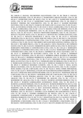 Secretaria Municipal de Finanças
Av. do Cerrado, nº 999 Bl. E – Park Lozandes, Paço Municipal
Goiânia – GO - CEP 74.884-092
Fone: (62) 3524-3015
 
R$ 2.008,98 C/ RAFAEL DELMONDES SALUSTIANO; CDA VL R$ 700,98 C/ RAFAEL
MUNDIM REZENDE; CDA VL R$ 495,61 C/ RAIMUNDO CARLOS PATURY; CDA VL R$
601,68 C/ RAIMUNDO JOSE DE JESUS; CDA VL R$ 1.028,72 C/ RAIMUNDO NONATO
LEITE; CDA VL R$ 271,01 C/ RAIMUNDO VIANA PORTILHO; CDA VL R$ 399,82 C/
RANIELY PEREIRA DO NASCIMENTO; CDA VL R$ 466,15 C/ RANIER REZENDE
OLIVEIRA; CDA VL R$ 188,67 C/ RAQUEL DE PADUA SILVA LEAO; CDA VL R$ 191,44 C/
RAUL ALVES ROSA JUNIOR; CDA VL R$ 183,01 C/ RAUL GAMELEIRA; CDA VL R$ 63,82
C/ RAUL GAMELEIRA; CDA VL R$ 1.119,17 C/ REGINA COELI DE MORAIS; CDA VL R$
191,47 C/ REGINALDO ROBERTO; CDA VL R$ 322,30 C/ RENATA GONCALVES DA
SILVA; CDA VL R$ 915,50 C/ RENATA MONTEIRO BARBOSA; CDA VL R$ 2.822,48 C/
RENATA VICENTE NETO; CDA VL R$ 863,31 C/ RENATO DE CASTRO SANTANA; CDA
VL R$ 243,72 C/ RENATO FRANCISCO E SILVA; CDA VL R$ 167,55 C/ RENATO
MARTINS; CDA VL R$ 323,30 C/ RENE JOSE DE FARIA; CDA VL R$ 298,51 C/ RG INVEST
INVESTIMENTOS E PARTICIPACOES LTDA; CDA VL R$ 103,91 C/ RICARDO BORGES
CAPELLI; CDA VL R$ 154,10 C/ RICARDO CARVALHO DOS SANTOS E ESPOSA; CDA VL
R$ 63,82 C/ RICARDO PRATA; CDA VL R$ 6.440,50 C/ RITA FRANCISCA DO ESPIRITO
SANTO; CDA VL R$ 15.225,29 C/ ROBERTO DUARTE GONCALVES; CDA VL R$ 843,44 C/
RODOARTE INDUSTRIA E CONSTRUCOES LTDA; CDA VL R$ 3.441,42 C/ RODOARTE
INDUSTRIA E CONSTRUCOES LTDA; CDA VL R$ 3.314,70 C/ RODOARTE INDUSTRIA E
CONSTRUCOES LTDA; CDA VL R$ 384,46 C/ RODRIGO DE AVILA OLIVEIRA; CDA VL
R$ 332,51 C/ RODRIGO DE OLIVEIRA COSTA; CDA VL R$ 1.492,06 C/ RODRIGO
ESTIVALLET TEIXEIRA; CDA VL R$ 63,82 C/ RODRIGO JORGE QUEIROZ DE MOURA;
CDA VL R$ 63,82 C/ RODRIGO RODRIGUES ALMEIDA; CDA VL R$ 237,13 C/ ROGERIO
ANTONIO ATAIDES SANTANA; CDA VL R$ 171,85 C/ ROGERIO VIEIRA MACHADO E
ROSA ALVES PAZ; CDA VL R$ 257,41 C/ ROMILDO JOSE DE MORAIS; CDA VL R$ 222,13
C/ ROMUALDO SANTILLO; CDA VL R$ 63,82 C/ ROMULO MARQUES PAIVA; CDA VL
R$ 409,22 C/ ROMULO ROGERIO CANHETE; CDA VL R$ 1.110,80 C/ ROSA ALVES
BRAGA OLIVEIRA; CDA VL R$ 228,50 C/ ROSA ARAUJO LEITE; CDA VL R$ 1.416,00 C/
ROSA MARIA VAZ DE CARVALHO; CDA VL R$ 762,64 C/ ROSA TOMIE MOCHIZUKI;
CDA VL R$ 122,65 C/ ROSANGELA FELIPE DO NASCIMENTO GOMES RIBEIRO; CDA VL
R$ 63,82 C/ ROSEANE DOS SANTOS MUNDIM; CDA VL R$ 939,30 C/ ROSEMAR JOSE DE
CARVALHO; CDA VL R$ 299,99 C/ ROSEMAR JOSE DE CARVALHO; CDA VL R$ 226,33
C/ ROSILENE ALVES PEREIRA_ARAUJO; CDA VL R$ 1.169,16 C/ ROSIMEIRE DE
ARAUJO; CDA VL R$ 681,78 C/ ROSIMEIRE DE ARAUJO; CDA VL R$ 1.127,14 C/
ROSIMEIRE DE ARAUJO; CDA VL R$ 1.196,56 C/ RUBENS ANTONIO BORGES; CDA VL
R$ 269,58 C/ RUBENS GARIBALDINO GUIMARAES FILHO; CDA VL R$ 626,98 C/
RUBENS LAURIANO MORAIS; CDA VL R$ 685,42 C/ RUBENS ROBERTO DA SILVA; CDA
VL R$ 99,85 C/ RUTH GOMES DA SILVA; CDA VL R$ 522,76 C/ RUVER DE ANDRADE
MARTINS; CDA VL R$ 337,91 C/ RUY AUGUSTUS ROCHA; CDA VL R$ 338,42 C/
SABRINA INGRID BARBOSA RIBEIRO; CDA VL R$ 3.278,79 C/ SANDRA LIMONGI
PEREIRA; CDA VL R$ 63,82 C/ SANDRA LUCIA PEREIRA DO NASCIMENTO E SILVA;
CDA VL R$ 155,90 C/ SANDRA RODRIGUES DE SOUZA; CDA VL R$ 2.708,20 C/
SANOESTE CONSTRUCOES E SANEAMENTO LTDA; CDA VL R$ 165,85 C/ SAULO
PEREIRA MARQUES; CDA VL R$ 751,20 C/ SEBASTIAO DA SILVA CALDAS E OUTROS;
CDA VL R$ 227,30 C/ SEBASTIAO PEREIRA COUTINHO; CDA VL R$ 360,60 C/
SEGIFREDO A MACHADO; CDA VL R$ 1.218,66 C/ SEGIFREDO A MACHADO; CDA VL
R$ 568,08 C/ SEIITI KIMURA; CDA VL R$ 127,63 C/ SELVITA MARIA DE PAULA; CDA VL
DOM Eletrônico Edição Nº 6094, de 03 de junho de 2015. Página 121 de 250
Prefeitura de Goiânia/ Secretaria Municipal da Casa Civil Assinado Digitalmente: www.goiania.go.gov.br
 
