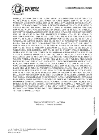 Secretaria Municipal de Finanças
Av. do Cerrado, nº 999 Bl. E – Park Lozandes, Paço Municipal
Goiânia – GO - CEP 74.884-092
Fone: (62) 3524-3015
 
COSTA_COUTINHO; CDA VL R$ 128,25 C/ VERA LUCIA BORGES DE ALCANTARA; CDA
VL R$ 3.096,63 C/ VERA LUCIA INACIA DA CRUZ VIEIRA; CDA VL R$ 494,36 C/
VERONICA MENDONCA SEBBA; CDA VL R$ 1.251,36 C/ VIA BRASIL BOTIQUE; CDA VL
R$ 63,82 C/ VILA BOA CONSTRUTORA E INCORPORADORA LTDA; CDA VL R$ 800,07 C/
VILMAR ARSENIO FERREIRA; CDA VL R$ 1.198,95 C/ VILMAR ARSENIO FERREIRA;
CDA VL R$ 191,47 C/ WALDIVINO JOSE DA COSTA; CDA VL R$ 127,63 C/ WALKIRIA
GONCALVES OLIVEIRA BARROS; CDA VL R$ 688,48 C/ WALTER GONCALVES ROCHA;
CDA VL R$ 429,47 C/ WALTER RODRIGUES PEREIRA; CDA VL R$ 6.264,01 C/
WALTERCIR FORTUNA; CDA VL R$ 127,63 C/ WALTERNILSON FERREIRA BATISTA;
CDA VL R$ 63,82 C/ WANDERLEY BIZINOTO PONTES JR; CDA VL R$ 3.674,31 C/
WANESSA DE ARAUJO BRROS; CDA VL R$ 591,49 C/ WASHINGTON LUCINDO DE
PAULA; CDA VL R$ 291,73 C/ WASHINGTON LUCIO DA SILVA; CDA VL R$ 1.091,87 C/
WEBER PAIVA DA SILVA; CDA VL R$ 278,05 C/ WELEN SILVIA FERRO NOGUEIRA;
CDA VL R$ 435,97 C/ WELITON LAURENCIO DA SILVA; CDA VL R$ 2.021,51 C/
WELLINGTON JOSE BAPTISTA; CDA VL R$ 50,17 C/ WESLEY CARLOS FERREIRA E
OUTRA; CDA VL R$ 79,08 C/ WESLEY CRISOSTOMO ALEIXO BARBOSA; CDA VL R$
1.225,23 C/ WESLEY DALMO DOS SANTOS; CDA VL R$ 45,42 C/ WILIAN FRAGA
GUIMARAES; CDA VL R$ 856,89 C/ WILMAR ARSENIO FERREIRA; CDA VL R$ 413,07 C/
WILSON PEREIRA BARBOSA E OUTRO; CDA VL R$ 414,34 C/ WILTON APOLINARIO
RODRIGUES DA CUNHA; CDA VL R$ 20.427,35 C/ WOLF GESCO PUTTKAMER; CDA VL
R$ 63,82 C/ WRW CONSTRUTORA E INCORPORADORA LTDA; CDA VL R$ 517,34 C/
WRW CONSTRUTORA E INCORPORADORA LTDA; CDA VL R$ 715,71 C/ YOUSSEF EL
RASSI; CDA VL R$ 342,69 C/ ZACARIAS ACUNSSAO MACHADO; CDA VL R$ 276,51 C/
ZAIR NIERA MOREIRA; CDA VL R$ 2.101,44 C/ ZELIA APARECIDA BATISTA SOARES;
CDA VL R$ 317,11 C/ ZILDENE RAIMUNDA DOS SANTOS; CDA VL R$ 63,82 C/ ZULMIRA
DE ALMEIDA MICOTTI; CDA VL R$ 692,41 C/ ZULMIRA DE ALMEIDA MICOTTI; COMO
NÃO FORAM ENCONTRADOS OS DEVEDORES ACIMA MENCIONADOS, INTIMO-OS
PARA VIREM PAGAR OS TÍTULOS DENTRO DE 24 HORAS E NÃO O FAZENDO, FICAM
INTIMADOS DO RESPECTIVO PROTESTO POR MEIO DO PRESENTE EDITAL, QUE SERÁ
PUBLICADO NO DIÁRIO OFICIAL DO MUNICÍPIO DE GOIÂNIA E AFIXADO NESTE
TABELIONATO CONFORME ART. 15° DA LEI N° 9.492/97. GOIÂNIA. ASS: NAURICAN
LUDOVICO LACERDA-OFICIAL DO 1° PROTESTO DE GOIÂNIA, SITO À RUA 09 N° 1.111
- ST. OESTE - FONE: 3224-4209
NAURICAN LUDOVICO LACERDA
Oficial do 1° Protesto de Goiânia
DOM Eletrônico Edição Nº 6094, de 03 de junho de 2015. Página 123 de 250
Prefeitura de Goiânia/ Secretaria Municipal da Casa Civil Assinado Digitalmente: www.goiania.go.gov.br
 