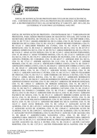 Secretaria Municipal de Finanças
Av. do Cerrado, nº 999 Bl. E – Park Lozandes, Paço Municipal
Goiânia – GO - CEP 74.884-092
Fone: (62) 3524-3015
EDITAL DE NOTIFICAÇÃO DE PROTESTO DOS TITULOS DE EXECUÇÃO FISCAL
CDA – CERTIDÃO DA DÍVIDA ATIVA DA PREFEITURA DE GOIÂNIA, NOS TERMOS DO
ART. 4, DO PROVIMENTO 07/2015, DA LEI MUNICIPAL Nº 5.040/1975, ART. 189 A 202, DA
LEI FEDERAL Nº 6.830/1980 E LEI FEDERAL 9.492/1997.
EDITAL DE NOTIFICAÇÃO DE PROTESTO - ENCONTRAM-SE NO 1° TABELIONATO DE
PROTESTOS, PARA SEREM PROTESTADOS OS SEGUINTES TÍTULOS, EM FAVOR DA
SECRETARIA MUNICIPAL DE FINANÇAS: CDA VL R$ 188,77 C/ 4M EMP IMOB LTDA;
CDA VL R$ 737,38 C/ ABADIA RIBEIRO DA SILVA LIMA; CDA VL R$ 745,44 C/ ABADIA
RIBEIRO DA SILVA LIMA; CDA VL R$ 1.024,36 C/ ABDON MENDES FERREIRA; CDA VL
R$ 813,83 C/ ABELARDO PEREIRA DA CUNHA; CDA VL R$ 192,94 C/ ABELINA
BONIFACIO; CDA VL R$ 818,01 C/ ABISSID CARLOS DA SILVA; CDA VL R$ 427,59 C/
ABMAEL GOMES DA SILVA; CDA VL R$ 592,76 C/ ABRAO RIBEIRO DA SILVA; CDA VL
R$ 518,56 C/ ADAO ALVES SIZILIO; CDA VL R$ 312,49 C/ ADAO BUENO FERNANDES;
CDA VL R$ 404,63 C/ ADAO VITORINO MOURA; CDA VL R$ 127,63 C/ ADEILDA LUIZ
DA SILVA; CDA VL R$ 158,39 C/ ADELINA MARIA DE OLIVEIRA; CDA VL R$ 245,62 C/
ADELINA PEREIRA DE CAMARGO; CDA VL R$ 669,37 C/ ADEMAR JOSE DA SILVA;
CDA VL R$ 127,63 C/ ADEMIR AQUILES DA LUZ; CDA VL R$ 340,74 C/ ADEMIR
MENDES; CDA VL R$ 1.163,44 C/ ADENILSON CORREA COSTA; CDA VL R$ 728,89 C/
ADENILSON CORREA COSTA; CDA VL R$ 468,85 C/ ADENILSON CORREA COSTA; CDA
VL R$ 203,85 C/ ADILSOM MIRANDA ARAUJO; CDA VL R$ 2.293,36 C/ ADILSON
GARCIA ROSA; CDA VL R$ 1.726,22 C/ ADILSON NUNES VALADAO; CDA VL R$
1.349,51 C/ ADILSON SANTANA E OUTRA; CDA VL R$ 215,74 C/ ADILTO FELIZARDO
DE FREITAS; CDA VL R$ 518,71 C/ ADIR FERREIRA DE SOUZA E OUTRA; CDA VL R$
127,63 C/ ADMA SOUZA ROCHA; CDA VL R$ 1.168,52 C/ ADMILSON RODRIGUES
PEREIRA; CDA VL R$ 300,58 C/ ADOLHO RODRIGUES PEREIRA; CDA VL R$ 3.431,49 C/
ADONIAS GUSMAO AGUIAR; CDA VL R$ 1.848,20 C/ ADRIANA DE MORAIS GONZAGS;
CDA VL R$ 1.888,81 C/ ADRIANA DE MORAIS GONZAGS; CDA VL R$ 260,75 C/
ADRIANA GOMES GONZAGA; CDA VL R$ 871,85 C/ ADRIANA MACHADO DE PAIVA;
CDA VL R$ 260,75 C/ ADRIANA SOARES ADORNO CAETANO; CDA VL R$ 122,49 C/
ADRIANO DA FONSECA CANDIDO; CDA VL R$ 575,48 C/ ADRIANO JOAQUIM DA
SILVA; CDA VL R$ 194,01 C/ ADRIANO JOSE DA SILVA; CDA VL R$ 279,56 C/ ADRIANO
PACHECO DE SOUZA; CDA VL R$ 291,33 C/ ADRIANY RIBEIRO LEMOS ALVES DA
SILVA; CDA VL R$ 289,94 C/ ADRIENE RODRIGUES FERREIRA NEVES; CDA VL R$
331,92 C/ ADVANIR NOLASCO GUIMARAES; CDA VL R$ 2.924,96 C/ AFONSO AIRES DA
SILVA; CDA VL R$ 5.211,83 C/ AFRANIO RICARDO DA SILVA SANTOS; CDA VL R$
162,55 C/ AGEU JATAI MORAES; CDA VL R$ 1.458,41 C/ AGNALDO ALVES DE
ALMEIDA; CDA VL R$ 1.453,28 C/ AGNALDO ALVES DE ALMEIDA; CDA VL R$ 560,64
C/ AGNALDO ALVES DE ALMEIDA; CDA VL R$ 1.509,60 C/ AGNALDO ALVES DE
ALMEIDA; CDA VL R$ 2.099,38 C/ AGNALDO ALVES DE ALMEIDA; CDA VL R$ 699,91
C/ AGNALDO VICENTE FERREIRA; CDA VL R$ 295,82 C/ AGNI SILVA DE AGUIAR; CDA
VL R$ 400,49 C/ AGROPECUARIA NANANINA LTDA; CDA VL R$ 289,67 C/
AGROPECUARIA ORIENTE LTDA; CDA VL R$ 289,67 C/ AGROPECUARIA ORIENTE
LTDA; CDA VL R$ 281,31 C/ AGUIMAR MARCAL PIRES SIQUEIRA; CDA VL R$ 293,78 C/
AILTON AUGUSTO DA SILVA E OUTRO; CDA VL R$ 232,94 C/ AILTON CAETANO
MARTINS; CDA VL R$ 1.337,38 C/ AILTON FERNANDO SILVA SANTOS; CDA VL R$
DOM Eletrônico Edição Nº 6094, de 03 de junho de 2015. Página 124 de 250
Prefeitura de Goiânia/ Secretaria Municipal da Casa Civil Assinado Digitalmente: www.goiania.go.gov.br
 