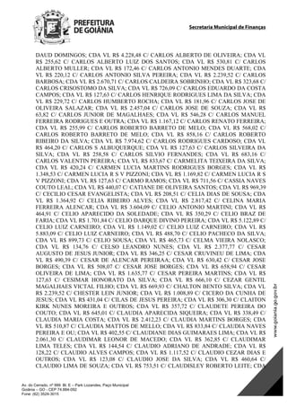Secretaria Municipal de Finanças
Av. do Cerrado, nº 999 Bl. E – Park Lozandes, Paço Municipal
Goiânia – GO - CEP 74.884-092
Fone: (62) 3524-3015
DAUD DOMINGOS; CDA VL R$ 4.228,48 C/ CARLOS ALBERTO DE OLIVEIRA; CDA VL
R$ 255,62 C/ CARLOS ALBERTO LUIZ DOS SANTOS; CDA VL R$ 530,81 C/ CARLOS
ALBERTO MULLER; CDA VL R$ 172,46 C/ CARLOS ANTONIO MENDES DUARTE; CDA
VL R$ 220,12 C/ CARLOS ANTONIO SILVA PEREIRA; CDA VL R$ 2.239,52 C/ CARLOS
BARBOSA; CDA VL R$ 2.670,71 C/ CARLOS CALDEIRA SOBRINHO; CDA VL R$ 323,68 C/
CARLOS CRISOSTOMO DA SILVA; CDA VL R$ 726,09 C/ CARLOS EDUARDO DA COSTA
CAMPOS; CDA VL R$ 127,63 C/ CARLOS HENRIQUE RODRIGUES LIMA DA SILVA; CDA
VL R$ 229,72 C/ CARLOS HUMBERTO ROCHA; CDA VL R$ 181,96 C/ CARLOS JOSE DE
OLIVEIRA SALAZAR; CDA VL R$ 2.457,04 C/ CARLOS JOSE DE SOUZA; CDA VL R$
63,82 C/ CARLOS JUNIOR DE MAGALHAES; CDA VL R$ 546,28 C/ CARLOS MANUEL
FERREIRA RODRIGUES E OUTRA; CDA VL R$ 1.167,12 C/ CARLOS RENATO FERREIRA;
CDA VL R$ 255,99 C/ CARLOS ROBERTO BARRETO DE MELO; CDA VL R$ 568,02 C/
CARLOS ROBERTO BARRETO DE MELO; CDA VL R$ 858,16 C/ CARLOS ROBERTO
RIBEIRO DA SILVA; CDA VL R$ 7.974,62 C/ CARLOS RODRIGUES CARDOSO; CDA VL
R$ 464,20 C/ CARLOS S ALBUQUERQUE; CDA VL R$ 127,63 C/ CARLOS SILVEIRA DA
SILVA; CDA VL R$ 258,58 C/ CARLOS SILVIO FERNANDES; CDA VL R$ 683,16 C/
CARLOS VALENTIN PEREIRA; CDA VL R$ 833,67 C/ CARMELITA TEIXEIRA DA SILVA;
CDA VL R$ 420,24 C/ CARMEN LUCIA MARTINS RODRIGUES BORGES; CDA VL R$
1.348,53 C/ CARMEN LUCIA R S V PIZZONI; CDA VL R$ 1.169,82 C/ CARMEN LUCIA R S
V PIZZONI; CDA VL R$ 127,63 C/ CARMO RAMOS; CDA VL R$ 711,56 C/ CASSIA NAVES
COUTO LEAL; CDA VL R$ 440,07 C/ CATIANE DE OLIVEIRA SANTOS; CDA VL R$ 969,39
C/ CECILIO CESAR EVANGELISTA; CDA VL R$ 208,51 C/ CELIA DIAS DE SOUSA; CDA
VL R$ 1.364,92 C/ CELIA RIBEIRO ALVES; CDA VL R$ 2.817,42 C/ CELINA MARIA
FERREIRA ALENCAR; CDA VL R$ 3.604,09 C/ CELIO ANTONIO MARTINI; CDA VL R$
464,91 C/ CELIO APARECIDO DA SOLEDADE; CDA VL R$ 350,29 C/ CELIO BRAZ DE
FARIA; CDA VL R$ 1.701,84 C/ CELIO DARQUE DIVINO PEREIRA; CDA VL R$ 5.122,89 C/
CELIO LUIZ CARNEIRO; CDA VL R$ 1.149,02 C/ CELIO LUIZ CARNEIRO; CDA VL R$
5.883,09 C/ CELIO LUIZ CARNEIRO; CDA VL R$ 488,70 C/ CELIO PACHECO DA SILVA;
CDA VL R$ 899,73 C/ CELIO SOUSA; CDA VL R$ 465,73 C/ CELMA VIEIRA NOLASCO;
CDA VL R$ 134,76 C/ CELSO LEANDRO NUNES; CDA VL R$ 2.377,77 C/ CESAR
AUGUSTO DE JESUS JUNIOR; CDA VL R$ 346,25 C/ CESAR CRUVINEU DE LIMA; CDA
VL R$ 490,39 C/ CESAR DE ALENCAR PEREIRAA; CDA VL R$ 630,42 C/ CESAR JOSE
BORGES; CDA VL R$ 508,07 C/ CESAR JOSE BORGES; CDA VL R$ 658,94 C/ CESAR
OLIVEIRA DE LIMA; CDA VL R$ 1.635,77 C/ CESAR PEREIRA MARTINS; CDA VL R$
127,63 C/ CESIMAR HONORATO DA SILVA; CDA VL R$ 666,10 C/ CEZAR GENTIL
MAGALHAES VICTAL FILHO; CDA VL R$ 669,93 C/ CHALTON BENTO SILVA; CDA VL
R$ 2.239,52 C/ CHESTER LEIN JUNIOR; CDA VL R$ 1.008,89 C/ CICERO DA CUNHA DE
JESUS; CDA VL R$ 431,04 C/ CILAS DE JESUS PEREIRA; CDA VL R$ 306,30 C/ CLAITON
KIRK NUNES MOREIRA E OUTROS; CDA VL R$ 357,72 C/ CLAUDETE PEREIRA DO
COUTO; CDA VL R$ 645,01 C/ CLAUDIA APARECIDA SIQUEIRA; CDA VL R$ 338,49 C/
CLAUDIA MARIA COSTA; CDA VL R$ 2.412,23 C/ CLAUDIA MARTINS BORGES; CDA
VL R$ 510,87 C/ CLAUDIA MATTOS DE MELLO; CDA VL R$ 833,84 C/ CLAUDIA NAVES
PEREIRA E OU; CDA VL R$ 402,55 C/ CLAUDIANE DIAS GUIMARAES LIMA; CDA VL R$
2.061,30 C/ CLAUDIMAR LEONOR DE MACEDO; CDA VL R$ 362,85 C/ CLAUDIMAR
LIMA TELES; CDA VL R$ 144,54 C/ CLAUDIO ADRIANO DE ANDRADE; CDA VL R$
128,22 C/ CLAUDIO ALVES CAMPOS; CDA VL R$ 1.117,52 C/ CLAUDIO CEZAR DIAS E
OUTROS; CDA VL R$ 123,08 C/ CLAUDIO JOSE DA SILVA; CDA VL R$ 460,64 C/
CLAUDIO LIMA DE SOUZA; CDA VL R$ 753,51 C/ CLAUDISLEY ROBERTO LEITE; CDA
DOM Eletrônico Edição Nº 6094, de 03 de junho de 2015. Página 128 de 250
Prefeitura de Goiânia/ Secretaria Municipal da Casa Civil Assinado Digitalmente: www.goiania.go.gov.br
 