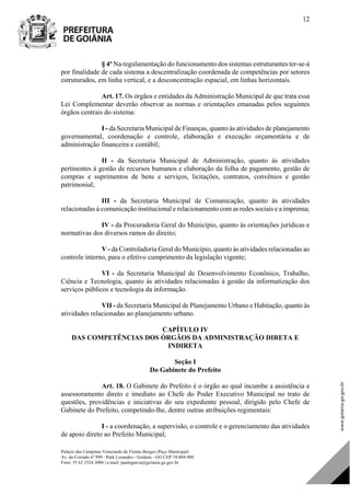 Palácio das Campinas Venerando de Freitas Borges (Paço Municipal)
Av. do Cerrado nº 999 - Park Lozandes - Goiânia - GO CEP 74.884-900
Fone: 55 62 3524.3004 | e-mail: paulogarcia@goiania.go.gov.br
12
§ 4º Na regulamentação do funcionamento dos sistemas estruturantes ter-se-á
por finalidade de cada sistema a descentralização coordenada de competências por setores
estruturados, em linha vertical, e a desconcentração espacial, em linhas horizontais.
Art. 17. Os órgãos e entidades da Administração Municipal de que trata essa
Lei Complementar deverão observar as normas e orientações emanadas pelos seguintes
órgãos centrais do sistema:
I - da Secretaria Municipal de Finanças, quanto às atividades de planejamento
governamental, coordenação e controle, elaboração e execução orçamentária e de
administração financeira e contábil;
II - da Secretaria Municipal de Administração, quanto às atividades
pertinentes à gestão de recursos humanos e elaboração da folha de pagamento, gestão de
compras e suprimentos de bens e serviços, licitações, contratos, convênios e gestão
patrimonial;
III - da Secretaria Municipal de Comunicação, quanto às atividades
relacionadas à comunicação institucional e relacionamento com as redes sociais e a imprensa;
IV - da Procuradoria Geral do Município, quanto às orientações jurídicas e
normativas dos diversos ramos do direito;
V - da Controladoria Geral do Município, quanto às atividades relacionadas ao
controle interno, para o efetivo cumprimento da legislação vigente;
VI - da Secretaria Municipal de Desenvolvimento Econônico, Trabalho,
Ciência e Tecnologia, quanto às atividades relacionadas à gestão da informatização dos
serviços públicos e tecnologia da informação.
VII - da Secretaria Municipal de Planejamento Urbano e Habitação, quanto às
atividades relacionadas ao planejamento urbano.
CAPÍTULO IV
DAS COMPETÊNCIAS DOS ÓRGÃOS DA ADMINISTRAÇÃO DIRETA E
INDIRETA
Seção I
Do Gabinete do Prefeito
Art. 18. O Gabinete do Prefeito é o órgão ao qual incumbe a assistência e
assessoramento direto e imediato ao Chefe do Poder Executivo Municipal no trato de
questões, providências e iniciativas do seu expediente pessoal, dirigido pelo Chefe de
Gabinete do Prefeito, competindo-lhe, dentre outras atribuições regimentais:
I - a coordenação, a supervisão, o controle e o gerenciamento das atividades
de apoio direto ao Prefeito Municipal;
DOM Eletrônico Edição Nº 6094, de 03 de junho de 2015. Página 13 de 250
Prefeitura de Goiânia/ Secretaria Municipal da Casa Civil Assinado Digitalmente: www.goiania.go.gov.br
 