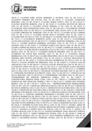 Secretaria Municipal de Finanças
Av. do Cerrado, nº 999 Bl. E – Park Lozandes, Paço Municipal
Goiânia – GO - CEP 74.884-092
Fone: (62) 3524-3015
306,30 C/ CLAITON KIRK NUNES MOREIRA E OUTROS; CDA VL R$ 357,72 C/
CLAUDETE PEREIRA DO COUTO; CDA VL R$ 645,01 C/ CLAUDIA APARECIDA
SIQUEIRA; CDA VL R$ 338,49 C/ CLAUDIA MARIA COSTA; CDA VL R$ 2.412,23 C/
CLAUDIA MARTINS BORGES; CDA VL R$ 510,87 C/ CLAUDIA MATTOS DE MELLO;
CDA VL R$ 833,84 C/ CLAUDIA NAVES PEREIRA E OU; CDA VL R$ 402,55 C/
CLAUDIANE DIAS GUIMARAES LIMA; CDA VL R$ 2.061,30 C/ CLAUDIMAR LEONOR
DE MACEDO; CDA VL R$ 362,85 C/ CLAUDIMAR LIMA TELES; CDA VL R$ 144,54 C/
CLAUDIO ADRIANO DE ANDRADE; CDA VL R$ 128,22 C/ CLAUDIO ALVES CAMPOS;
CDA VL R$ 1.117,52 C/ CLAUDIO CEZAR DIAS E OUTROS; CDA VL R$ 123,08 C/
CLAUDIO JOSE DA SILVA; CDA VL R$ 460,64 C/ CLAUDIO LIMA DE SOUZA; CDA VL
R$ 753,51 C/ CLAUDISLEY ROBERTO LEITE; CDA VL R$ 134,76 C/ CLAUDOMIRO
ALVES DOS SANTOS; CDA VL R$ 947,37 C/ CLEBEO MARTINS FERREIRA; CDA VL R$
278,15 C/ CLEBER MARCOS BARBOSA OLIVEIRA; CDA VL R$ 127,63 C/ CLEBER
SANTOS; CDA VL R$ 324,91 C/ CLEDSON GARCIA DA SILVA; CDA VL R$ 538,33 C/
CLEIDE CAMPOS DE SOUZA; CDA VL R$ 883,57 C/ CLEIDE CAMPOS DE SOUZA; CDA
VL R$ 127,63 C/ CLEIDE FRANCA DAMAZIA; CDA VL R$ 127,63 C/ CLEIDE MOTEIRO DE
SOUZA; CDA VL R$ 283,53 C/ CLEISSON MARCOS MENDES; CDA VL R$ 134,71 C/
CLEMENTE DE SALES DOS SANTOS; CDA VL R$ 261,71 C/ CLEONICE MARIA
RODRIGUES; CDA VL R$ 877,46 C/ CLERIO PROCOPIO; CDA VL R$ 471,46 C/ CLEUDIMA
PEREIRA DOS SANTOS COUTINHO; CDA VL R$ 318,26 C/ CLEUSA GRACIANO DA
SILVA; CDA VL R$ 166,02 C/ CLEUSA HELENA RODRIGUES DA SILVA; CDA VL R$
382,49 C/ CLEUSA SOARES DE MIRANDA; CDA VL R$ 1.650,91 C/ CLEUZA LUIZ DE
ASSUNCAO; CDA VL R$ 588,44 C/ CLEUZA LUIZ DE ASSUNCAO; CDA VL R$ 785,77 C/
CLEYBETES LOPES DA SILVA; CDA VL R$ 123,23 C/ CLEYDIANE LUIZA FRUGONI;
CDA VL R$ 144,54 C/ CLEZIA DE AQUINO OLIVEIRA; CDA VL R$ 232,21 C/ COIMBRA
SILVA LTDA; CDA VL R$ 348,81 C/ COLEMAR TAVARES MACEDO; CDA VL R$ 2.897,31
C/ COMANDO MATERIAIS ELETRICOS LTDA; CDA VL R$ 205,74 C/ CONCEICAO DA
SILVA MOLONE; CDA VL R$ 827,62 C/ CONDOMINIO ANTARES; CDA VL R$ 63,82 C/
CONDOMINIOS DO EDIFICIO AMERICAN PARKA; CDA VL R$ 5.069,37 C/
CONSTRUTORA IRMAOS DINIZ LTDA; CDA VL R$ 7.996,56 C/ COOPERATIVA DE
HABITACAO DOS POLICIAIS FEDERA; CDA VL R$ 811,03 C/ CORIOLANO TEIXEIRA
ROQUE; CDA VL R$ 1.701,84 C/ COSTA SUL - EMPREENDIMENTOS IMOBILIARIOS;
CDA VL R$ 1.383,79 C/ CRISTIANA MONTELO SOUZA; CDA VL R$ 293,78 C/ CRISTIANE
DE SOUZA BORZUK; CDA VL R$ 231,85 C/ CRISTIANO DE OLIVEIRA REIS; CDA VL R$
224,90 C/ CRISTIANO DE OLIVEIRA REIS E OUTRO; CDA VL R$ 7.803,08 C/ CRISTIENE
MENDONCA DE MOURA; CDA VL R$ 487,91 C/ CRISTINA GONCALVES REZENDE; CDA
VL R$ 575,61 C/ CRISTINA MOREIRA MEDEIROS E OUTROS; CDA VL R$ 1.023,74 C/
CRISTINA RODRIGUES DE MELO; CDA VL R$ 156,03 C/ CRISTINA ROSA DE ARUJO;
CDA VL R$ 1.053,40 C/ CYBELLE COSTA NEVES; CDA VL R$ 134,76 C/ DAIAN ROGERIO
DA SILVA; CDA VL R$ 4.235,24 C/ DALEIRE NUNES MOREIRA; CDA VL R$ 417,45 C/
DALEIRE NUNES MOREIRA; CDA VL R$ 972,12 C/ DALVA MARTINS DA CRUZ; CDA VL
R$ 348,26 C/ DANDRO FLAVIO N.DA SILVA; CDA VL R$ 127,63 C/ DANIEL AIRES DE
SANTANA; CDA VL R$ 459,50 C/ DANIEL BRUNO DE OLIVEIRA CARDOSO; CDA VL R$
419,10 C/ DANIELA CASTRO FELIX DE SOUSA; CDA VL R$ 127,63 C/ DANILA DE
FATIMA ARAUJO; CDA VL R$ 272,13 C/ DANILO HENRIQUE LIMA ARAUJO E ESPOSA;
CDA VL R$ 528,57 C/ DARCI RODRIGUES NUNES; CDA VL R$ 245,00 C/ DARLAN
RODRIGUES SOARES; CDA VL R$ 251,14 C/ DAVI PEREIRA RODRIGUES; CDA VL R$
186,63 C/ DAVIDSON RAFAEL FERREIRA NUNES; CDA VL R$ 457,26 C/ DAVILENA
DOM Eletrônico Edição Nº 6094, de 03 de junho de 2015. Página 130 de 250
Prefeitura de Goiânia/ Secretaria Municipal da Casa Civil Assinado Digitalmente: www.goiania.go.gov.br
 