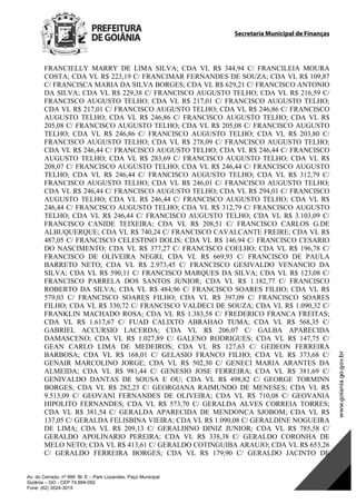 Secretaria Municipal de Finanças
Av. do Cerrado, nº 999 Bl. E – Park Lozandes, Paço Municipal
Goiânia – GO - CEP 74.884-092
Fone: (62) 3524-3015
FRANCIELLY MARRY DE LIMA SILVA; CDA VL R$ 344,94 C/ FRANCILEIA MOURA
COSTA; CDA VL R$ 223,19 C/ FRANCIMAR FERNANDES DE SOUZA; CDA VL R$ 109,87
C/ FRANCISCA MARIA DA SILVA BORGES; CDA VL R$ 629,21 C/ FRANCISCO ANTONIO
DA SILVA; CDA VL R$ 229,38 C/ FRANCISCO AUGUSTO TELHO; CDA VL R$ 216,59 C/
FRANCISCO AUGUSTO TELHO; CDA VL R$ 217,01 C/ FRANCISCO AUGUSTO TELHO;
CDA VL R$ 217,01 C/ FRANCISCO AUGUSTO TELHO; CDA VL R$ 246,86 C/ FRANCISCO
AUGUSTO TELHO; CDA VL R$ 246,86 C/ FRANCISCO AUGUSTO TELHO; CDA VL R$
205,08 C/ FRANCISCO AUGUSTO TELHO; CDA VL R$ 205,08 C/ FRANCISCO AUGUSTO
TELHO; CDA VL R$ 246,86 C/ FRANCISCO AUGUSTO TELHO; CDA VL R$ 203,80 C/
FRANCISCO AUGUSTO TELHO; CDA VL R$ 278,09 C/ FRANCISCO AUGUSTO TELHO;
CDA VL R$ 246,44 C/ FRANCISCO AUGUSTO TELHO; CDA VL R$ 246,44 C/ FRANCISCO
AUGUSTO TELHO; CDA VL R$ 283,69 C/ FRANCISCO AUGUSTO TELHO; CDA VL R$
208,07 C/ FRANCISCO AUGUSTO TELHO; CDA VL R$ 246,44 C/ FRANCISCO AUGUSTO
TELHO; CDA VL R$ 246,44 C/ FRANCISCO AUGUSTO TELHO; CDA VL R$ 312,79 C/
FRANCISCO AUGUSTO TELHO; CDA VL R$ 246,01 C/ FRANCISCO AUGUSTO TELHO;
CDA VL R$ 246,44 C/ FRANCISCO AUGUSTO TELHO; CDA VL R$ 294,01 C/ FRANCISCO
AUGUSTO TELHO; CDA VL R$ 246,44 C/ FRANCISCO AUGUSTO TELHO; CDA VL R$
246,44 C/ FRANCISCO AUGUSTO TELHO; CDA VL R$ 312,79 C/ FRANCISCO AUGUSTO
TELHO; CDA VL R$ 246,44 C/ FRANCISCO AUGUSTO TELHO; CDA VL R$ 3.103,09 C/
FRANCISCO CANIDE TEIXEIRA; CDA VL R$ 208,51 C/ FRANCISCO CARLOS G.DE
ALBUQUERQUE; CDA VL R$ 740,24 C/ FRANCISCO CAVALCANTE FREIRE; CDA VL R$
487,05 C/ FRANCISCO CELESTINO DOLIS; CDA VL R$ 146,94 C/ FRANCISCO CESARIO
DO NASCIMENTO; CDA VL R$ 377,27 C/ FRANCISCO COELHO; CDA VL R$ 196,78 C/
FRANCISCO DE OLIVEIRA NEGRI; CDA VL R$ 669,93 C/ FRANCISCO DE PAULA
BARRETO NETO; CDA VL R$ 2.973,45 C/ FRANCISCO GESIVALDO VENANCIO DA
SILVA; CDA VL R$ 590,11 C/ FRANCISCO MARQUES DA SILVA; CDA VL R$ 123,08 C/
FRANCISCO PARRELA DOS SANTOS JUNIOR; CDA VL R$ 1.182,77 C/ FRANCISCO
ROBERTO DA SILVA; CDA VL R$ 484,96 C/ FRANCISCO SOARES FILHO; CDA VL R$
579,03 C/ FRANCISCO SOARES FILHO; CDA VL R$ 397,09 C/ FRANCISCO SOARES
FILHO; CDA VL R$ 330,72 C/ FRANCISCO VALDECI DE SOUZA; CDA VL R$ 1.090,32 C/
FRANKLIN MACHADO ROSA; CDA VL R$ 1.383,58 C/ FREDERICO FRANCA FREITAS;
CDA VL R$ 1.617,67 C/ FUAD CALIXTO ABRAHAO TUMA; CDA VL R$ 568,35 C/
GABRIEL ACCURSIO LACERDA; CDA VL R$ 206,07 C/ GALBA APARECIDA
DAMASCENO; CDA VL R$ 1.027,89 C/ GALENO RODRIGUES; CDA VL R$ 147,75 C/
GEAN CARLO LIMA DE MEDEIROS; CDA VL R$ 127,63 C/ GEDEON FERREIRA
BARBOSA; CDA VL R$ 168,01 C/ GELASIO FRANCO FILHO; CDA VL R$ 373,68 C/
GENAIR MARCOLINO JORGE; CDA VL R$ 502,30 C/ GENECI MARIA ARANTES DA
ALMEIDA; CDA VL R$ 981,44 C/ GENESIO JOSE FERREIRA; CDA VL R$ 381,69 C/
GENIVALDO DANTAS DE SOUSA E OU; CDA VL R$ 498,82 C/ GEORGE TORMINN
BORGES; CDA VL R$ 282,23 C/ GEORGIANA RAIMUNDO DE MENESES; CDA VL R$
9.513,09 C/ GEOVANI FERNANDES DE OLIVEIRA; CDA VL R$ 710,08 C/ GEOVANIA
HIPOLITO FERNANDES; CDA VL R$ 573,70 C/ GERALDA ALVES CORREIA TORRES;
CDA VL R$ 381,54 C/ GERALDA APARECIDA DE MENDONCA SJOBOM; CDA VL R$
137,05 C/ GERALDA FELISBINA VIEIRA; CDA VL R$ 1.090,08 C/ GERALDINE NOGUEIRA
DE LIMA; CDA VL R$ 209,13 C/ GERALDINO DINIZ JUNIOR; CDA VL R$ 785,58 C/
GERALDO APOLINARIO PEREIRA; CDA VL R$ 338,38 C/ GERALDO CORONHA DE
MELO NETO; CDA VL R$ 413,61 C/ GERALDO COTINGUIBA ARAUJO; CDA VL R$ 653,26
C/ GERALDO FERREIRA BORGES; CDA VL R$ 179,90 C/ GERALDO JACINTO DE
DOM Eletrônico Edição Nº 6094, de 03 de junho de 2015. Página 134 de 250
Prefeitura de Goiânia/ Secretaria Municipal da Casa Civil Assinado Digitalmente: www.goiania.go.gov.br
 