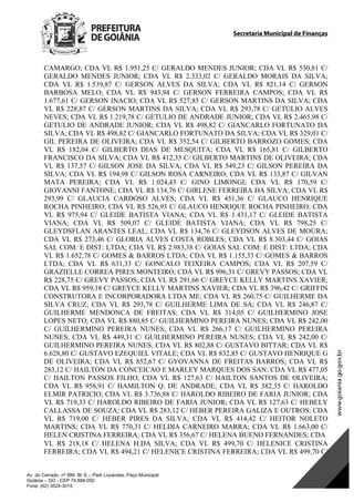 Secretaria Municipal de Finanças
Av. do Cerrado, nº 999 Bl. E – Park Lozandes, Paço Municipal
Goiânia – GO - CEP 74.884-092
Fone: (62) 3524-3015
CAMARGO; CDA VL R$ 1.951,25 C/ GERALDO MENDES JUNIOR; CDA VL R$ 530,81 C/
GERALDO MENDES JUNIOR; CDA VL R$ 2.333,02 C/ GERALDO MORAIS DA SILVA;
CDA VL R$ 1.539,87 C/ GERSON ALVES DA SILVA; CDA VL R$ 821,14 C/ GERSON
BARBOSA MELO; CDA VL R$ 943,94 C/ GERSON FERREIRA CAMPOS; CDA VL R$
1.677,61 C/ GERSON INACIO; CDA VL R$ 527,85 C/ GERSON MARTINS DA SILVA; CDA
VL R$ 228,87 C/ GERSON MARTINS DA SILVA; CDA VL R$ 293,78 C/ GETULIO ALVES
NEVES; CDA VL R$ 1.219,78 C/ GETULIO DE ANDRADE JUNIOR; CDA VL R$ 2.465,98 C/
GETULIO DE ANDRADE JUNIOR; CDA VL R$ 498,82 C/ GIANCARLO FORTUNATO DA
SILVA; CDA VL R$ 498,82 C/ GIANCARLO FORTUNATO DA SILVA; CDA VL R$ 329,01 C/
GIL PEREIRA DE OLIVEIRA; CDA VL R$ 352,54 C/ GILBERTO BARROZO GOMES; CDA
VL R$ 182,04 C/ GILBERTO DIAS DE MESQUITA; CDA VL R$ 165,81 C/ GILBERTO
FRANCISCO DA SILVA; CDA VL R$ 412,33 C/ GILBERTO MARTINS DE OLIVEIRA; CDA
VL R$ 137,57 C/ GILSON JOSE DA SILVA; CDA VL R$ 549,23 C/ GILSON PEREIRA DA
SILVA; CDA VL R$ 194,98 C/ GILSON ROSA CARNEIRO; CDA VL R$ 133,87 C/ GILVAN
MATA PEREIRA; CDA VL R$ 1.024,43 C/ GINO LIMONGI; CDA VL R$ 170,59 C/
GIOVANNI FANTONE; CDA VL R$ 134,76 C/ GIRLENE FERREIRA DA SILVA; CDA VL R$
293,99 C/ GLAUCIA CARDOSO ALVES; CDA VL R$ 451,36 C/ GLAUCO HENRIQUE
ROCHA PINHEIRO; CDA VL R$ 526,93 C/ GLAUCO HENRIQUE ROCHA PINHEIRO; CDA
VL R$ 975,94 C/ GLEIDE BATISTA VIANA; CDA VL R$ 1.431,17 C/ GLEIDE BATISTA
VIANA; CDA VL R$ 509,07 C/ GLEIDE BATISTA VIANA; CDA VL R$ 798,25 C/
GLEYDSFLAN ARANTES LEAL; CDA VL R$ 134,76 C/ GLEYDSON ALVES DE MOURA;
CDA VL R$ 273,46 C/ GLORIA ALVES COSTA ROBLES; CDA VL R$ 8.303,44 C/ GOIAS
SAL COM: E DIST: LTDA; CDA VL R$ 2.983,38 C/ GOIAS SAL COM: E DIST: LTDA; CDA
VL R$ 1.652,78 C/ GOMES & BARROS LTDA; CDA VL R$ 1.155,33 C/ GOMES & BARROS
LTDA; CDA VL R$ 631,33 C/ GONCALO TEIXEIRA CAMPOS; CDA VL R$ 207,59 C/
GRAZIELLE CORREA PIRES MONTEIRO; CDA VL R$ 996,31 C/ GREVY PASSOS; CDA VL
R$ 228,75 C/ GREVY PASSOS; CDA VL R$ 291,66 C/ GREYCE KELLY MARTINS XAVIER;
CDA VL R$ 959,18 C/ GREYCE KELLY MARTINS XAVIER; CDA VL R$ 396,42 C/ GRIFFIN
CONSTRUTORA E INCORPORADORA LTDA ME; CDA VL R$ 260,75 C/ GUILHERME DA
SILVA CRUZ; CDA VL R$ 293,78 C/ GUILHERME LIMA DE SA; CDA VL R$ 246,87 C/
GUILHERME MENDONCA DE FREITAS; CDA VL R$ 314,05 C/ GUILHERMINO JOSE
LOPES NETO; CDA VL R$ 880,85 C/ GUILHERMINO PEREIRA NUNES; CDA VL R$ 242,00
C/ GUILHERMINO PEREIRA NUNES; CDA VL R$ 266,17 C/ GUILHERMINO PEREIRA
NUNES; CDA VL R$ 449,31 C/ GUILHERMINO PEREIRA NUNES; CDA VL R$ 242,00 C/
GUILHERMINO PEREIRA NUNES; CDA VL R$ 802,88 C/ GUSTAVO BITTAR; CDA VL R$
6.628,80 C/ GUSTAVO EZEQUIEL VITALE; CDA VL R$ 832,85 C/ GUSTAVO HENRIQUE G
DE OLIVEIRA; CDA VL R$ 852,67 C/ GYOVANNA DE FREITAS BARROS; CDA VL R$
283,12 C/ HAILTON DA CONCEICAO E MARLEY MARQUES DOS SAN; CDA VL R$ 477,05
C/ HAILTON PASSOS FILHO; CDA VL R$ 127,63 C/ HAILTON SANTOS DE OLIVEIRA;
CDA VL R$ 958,91 C/ HAMILTON Q. DE ANDRADE; CDA VL R$ 382,35 C/ HAROLDO
ELMIR PATRICIO; CDA VL R$ 3.736,88 C/ HAROLDO RIBEIRO DE FARIA JUNIOR; CDA
VL R$ 719,33 C/ HAROLDO RIBEIRO DE FARIA JUNIOR; CDA VL R$ 127,63 C/ HEBELY
CALLASSA DE SOUZA; CDA VL R$ 283,12 C/ HEBER PEREIRA GALIZA E OUTROS; CDA
VL R$ 719,00 C/ HEBER PIRES DA SILVA; CDA VL R$ 414,42 C/ HEITOR NOLETO
MARTINS; CDA VL R$ 770,31 C/ HELDIA CARNEIRO MARRA; CDA VL R$ 1.663,00 C/
HELEN CRISTINA FERREIRA; CDA VL R$ 356,67 C/ HELENA BUENO FERNANDES; CDA
VL R$ 218,18 C/ HELENA H.DA SILVA; CDA VL R$ 499,70 C/ HELENICE CRISTINA
FERREIRA; CDA VL R$ 494,21 C/ HELENICE CRISTINA FERREIRA; CDA VL R$ 499,70 C/
DOM Eletrônico Edição Nº 6094, de 03 de junho de 2015. Página 135 de 250
Prefeitura de Goiânia/ Secretaria Municipal da Casa Civil Assinado Digitalmente: www.goiania.go.gov.br
 