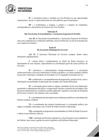 Palácio das Campinas Venerando de Freitas Borges (Paço Municipal)
Av. do Cerrado nº 999 - Park Lozandes - Goiânia - GO CEP 74.884-900
Fone: 55 62 3524.3004 | e-mail: paulogarcia@goiania.go.gov.br
14
II - a assistência direta e imediata ao Vice-Prefeito na sua representação
institucional e social e o apoio protocolar nos atos públicos que ele participar;
III - o recebimento, a triagem, o estudo e o preparo de expediente,
correspondência e documentos de interesse do Vice-Prefeito.
Subseção II
Das Secretarias Extraordinárias e Assessorias Especiais do Prefeito
Art. 20. As Secretarias Extraordinárias e Assessorias Especiais do Prefeito
terão suas competências e atribuições definidas, através de Decreto, no ato de nomeação dos
seus respectivos titulares.
Seção II
Da Secretaria Municipal de Governo
Art. 21. À Secretaria Municipal de Governo compete, dentre outras
atribuições regulamentares:
I - assistir direta e imediatamente ao Chefe do Poder Executivo no
desempenho de suas funções, especialmente na coordenação geral das ações políticas de
Governo;
II - promover o relacionamento intergovernamental e a articulação
institucional entre o Executivo Municipal e o Poder Legislativo, as esferas estadual e federal
de governo, municípios, entidades da sociedade civil e colegiados instituídos por lei;
III - a elaboração e o acompanhamento de proposições, projetos de lei, vetos e
informações encaminhados à apreciação dos membros da Câmara Municipal;
IV - a orientação geral a todos os órgãos e entidades do Governo Municipal,
garantindo o ordenamento das ações e a organização, direção e controle das atividades e dos
processos administrativos, conforme a política aplicada e segundo a execução do Programa
de Governo, inclusive nas relações com a sociedade;
V - a coordenação da articulação com as lideranças políticas e autoridades dos
Poderes estadual e federal;
VI - a coordenação das relações institucionais e a orientação política, dos
órgãos e entidades municipais com o Chefe do Poder Executivo Municipal;
VII - acompanhar as proposituras encaminhadas ao Chefe do Poder Executivo
e adotar as providências cabíveis;
VIII - confecção de Decretos Legislativos e Atos Normativos de competência
do Prefeito, bem como a gestão do acervo legislativo da Prefeitura Municipal;
DOM Eletrônico Edição Nº 6094, de 03 de junho de 2015. Página 15 de 250
Prefeitura de Goiânia/ Secretaria Municipal da Casa Civil Assinado Digitalmente: www.goiania.go.gov.br
 