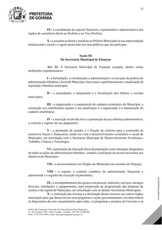 Palácio das Campinas Venerando de Freitas Borges (Paço Municipal)
Av. do Cerrado nº 999 - Park Lozandes - Goiânia - GO CEP 74.884-900
Fone: 55 62 3524.3004 | e-mail: paulogarcia@goiania.go.gov.br
15
IX - a coordenação do suporte financeiro, orçamentário e administrativo dos
órgãos de assistência direta ao Prefeito e ao Vice-Prefeito;
X - a assistência direta e imediata ao Prefeito Municipal na sua representação
institucional e social e o apoio protocolar nos atos públicos que ele participar.
Seção III
Da Secretaria Municipal de Finanças
Art. 22. À Secretaria Municipal de Finanças compete, dentre outras
atribuições regulamentares:
I - a formulação, a coordenação, a administração e a execução da política de
administração tributária e fiscal do Município, bem como o aperfeiçoamento e atualização da
legislação tributária municipal;
II - a arrecadação, o lançamento e a fiscalização dos tributos e receitas
municipais;
III - a organização e a manutenção do cadastro econômico do Município, a
orientação aos contribuintes quanto a sua atualização e a organização e a manutenção do
cadastro imobiliário;
IV - a inscrição na dívida ativa e a promoção da sua cobrança administrativa,
o controle e registro do seu pagamento;
V - a promoção de estudos e a fixação de critérios para a concessão de
incentivos fiscais e financeiros, tendo em vista o desenvolvimento econômico e social do
Município, em articulação com a Secretaria Municipal de Desenvolvimento Econômico,
Trabalho, Ciência e Tecnologia;
VI - a promoção da educação fiscal da população como estratégia integradora
de todas as ações da administração tributária, visando a realização da receita necessária aos
objetivos do Município;
VII - o assessoramento aos Órgãos do Município em assuntos de finanças;
VIII - o registro e controle contábeis da administração financeira e
patrimonial e o registro da execução orçamentária;
IX - o acompanhamento dos gastos com pessoal, materiais, serviços, encargos
diversos, instalações e equipamentos, para proposição da programação das despesas de
custeio e de capital do Município, em articulação com as demais Secretarias Municipais;
X - a realização das receitas e a destinação destes recursos aos outros órgãos
municipais para que desenvolvam seus programas e ações governamentais, em observância
às disposições das leis orçamentárias aprovadas, os programas e projetos do Governo e as
DOM Eletrônico Edição Nº 6094, de 03 de junho de 2015. Página 16 de 250
Prefeitura de Goiânia/ Secretaria Municipal da Casa Civil Assinado Digitalmente: www.goiania.go.gov.br
 