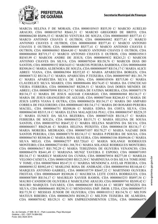 Secretaria Municipal de Finanças
Av. do Cerrado, nº 999 Bl. E – Park Lozandes, Paço Municipal
Goiânia – GO - CEP 74.884-092
Fone: (62) 3524-3015
MARCIA HELENA F DE MORAIS; CDA 00000105415 R$55,50 C/ MARCIO AURELIO
ARAUJO; CDA 00000105765 R$661,51 C/ MARCIO GREGORIO DE BRITO; CDA
00000066240 R$496,53 C/ MARCIO VENTURA DE SOUZA; CDA 00000068885 R$577,41 C/
MARCO ANTONIO CHAVES E OUTROS; CDA 00000068882 R$577,41 C/ MARCO
ANTONIO CHAVES E OUTROS; CDA 00000068880 R$577,41 C/ MARCO ANTONIO
CHAVES E OUTROS; CDA 00000068869 R$577,41 C/ MARCO ANTONIO CHAVES E
OUTROS; CDA 00000068863 R$664,80 C/ MARCO ANTONIO CHAVES E OUTROS; CDA
00000068860 R$719,17 C/ MARCO ANTONIO CHAVES E OUTROS; CDA 00000105813
R$545,99 C/ MARCOS ANDRE DE JESUS; CDA 00000069432 R$263,21 C/ MARCOS
ANTONIO CHAVES DA SILVA; CDA 00000070244 R$158,76 C/ MARCOS DIAS DO
SANTOS; CDA 00000090152 R$834,03 C/ MARCOS PEREIRA BARBOSA; CDA 00000066808
R$308,06 C/ MARIA ALDENORA DE SOUZA; CDA 00000086897 R$134,17 C/ MARIA ALICE
ABREU VIANA; CDA 00000063904 R$352,85 C/ MARIA APARECIDA BORGES; CDA
00000087132 R$134,17 C/ MARIA APARECIDA P.TEIXEIRA; CDA 00000095907 R$1.381,79
C/ MARIA APARECIDA SILVA DE LIMA; CDA 00000105456 R$715,00 C/ MARIA
CLAUDELICE SILVA SOARES; CDA 00000086486 R$174,45 C/ MARIA DA CONCEICAO
VIEIRA FERREIRA; CDA 00000063847 R$208,51 C/ MARIA DAS DORES MENDES DE
ABREU; CDA 00000070998 R$134,17 C/ MARIA DE FATIMA MOREIRA; CDA 00000071178
R$134,17 C/ MARIA DE JESUS AGUIAR CAMARGO; CDA 00000086968 R$134,17 C/
MARIA DE JESUS GRANGEIRO DE AGUIAR; CDA 00000073644 R$246,83 C/ MARIA DE
JESUS LOPES VIANA E OUTRA; CDA 00000086526 R$134,17 C/ MARIA DO AMPARO
CORREA DE FIGUEIREDO; CDA 00000086483 R$134,17 C/ MARIA DO ROSARIO PEREIRA
MACIEL; CDA 00000066751 R$308,06 C/ MARIA EDINA DA COSTA SILVA; CDA
00000066340 R$315,18 C/ MARIA ELENA MALAQUIAS PIAU; CDA 00000065547 R$228,35
C/ MARIA EUNICE DA SILVA BEZERRA; CDA 00000071028 R$134,17 C/ MARIA
FERREIRA DE SOUZA; CDA 00000065524 R$151,71 C/ MARIA HELENA DE SOUSA
SANTOS; CDA 00000105763 R$647,32 C/ MARIA HELENA MARTINS DA SILVA; CDA
00000068017 R$629,46 C/ MARIA HELENA PEIXOTO; CDA 00000064138 R$134,17 C/
MARIA MOREIRA MEDRADO; CDA 00000071057 R$170,27 C/ MARIA NAZARE DOS
SANTOS PEREIRA; CDA 00000087170 R$134,17 C/ MARIA P.PEREIRA DE SOUSA; CDA
00000066743 R$308,06 C/ MARIA ROSA SILVEIRA; CDA 00000063186 R$494,06 C/ MARIA
SILVA MELO; CDA 00000062757 R$5.720,63 C/ MARIA SOLANGE RODRIGUES
MONTEIRO; CDA 00000062710 R$1.388,70 C/ MARIA SOLANGE RODRIGUES MONTEIRO;
CDA 00000065617 R$1.792,29 C/ MARIA TEREZINHA DE OLIVEIRA VENANCIO; CDA
00000064378 R$441,49 C/ MARIANA MUNIZ TAVEIRA E ESPOSO; CDA 00000071093
R$134,17 C/ MARIELY MARIANI DA CUNHA; CDA 00000070934 R$277,08 C/ MARILIA
VELOSO CAIXETA; CDA 00000102803 R$123,50 C/ MARINEUSA O DA SILVA TOME/JOSE
V TOME; CDA 00000070044 R$147,31 C/ MARISA MENDONCA AVELAR PEREIRA; CDA
00000090132 R$982,69 C/ MARLENE ROSA DE ANDRADE; CDA 00000069584 R$144,44 C/
MARQUES ANTONIO GABRIEL; CDA 00000105739 R$647,32 C/ MARTINHO OLIVEIRA
FREITAS; CDA 00000066649 R$308,06 C/ MAURICIA LEITE COSTA RODRIGUES; CDA
00000087089 R$134,17 C/ MAURILIO XAVIER RAMOS; CDA 00000065253 R$897,54 C/
MAURO CANDIDO DE OLIVEIRA E MARCILENE ARAUJO; CDA 00000089741 R$309,42 C/
MAURO MARQUES TAVARES; CDA 00000066305 R$361,84 C/ MEIRY MENEZES DA
SILVA; CDA 00000066401 R$298,31 C/ MENDANHA EMP. IMOB. LTDA; CDA 00000069715
R$173,58 C/ MESSIAS JUNIOR DE OLIVEIRA; CDA 00000103112 R$134,76 C/ MILTON
MATEUS RIBEIRO; CDA 00000062854 R$308,23 C/ MILTON TEIXEIRA DE ALMEIDA;
CDA 00000070142 R$129,31 C/ MN EMPREENDIMENTOS LTDA; CDA 00000066979
DOM Eletrônico Edição Nº 6094, de 03 de junho de 2015. Página 161 de 250
Prefeitura de Goiânia/ Secretaria Municipal da Casa Civil Assinado Digitalmente: www.goiania.go.gov.br
 