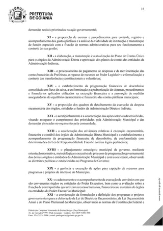 Palácio das Campinas Venerando de Freitas Borges (Paço Municipal)
Av. do Cerrado nº 999 - Park Lozandes - Goiânia - GO CEP 74.884-900
Fone: 55 62 3524.3004 | e-mail: paulogarcia@goiania.go.gov.br
16
demandas sociais priorizadas na ação governamental;
XI - a proposição de normas e procedimentos para controle, registro e
acompanhamento dos gastos públicos e a análise da viabilidade de instituição e manutenção
de fundos especiais com a fixação de normas administrativas para seu funcionamento e
controle de sua gestão;
XII - a elaboração, a manutenção e a atualização do Plano de Contas Único
para os órgãos da Administração Direta e aprovação dos planos de contas das entidades da
Administração Indireta;
XIII - o processamento do pagamento de despesas e da movimentação das
contas bancárias da Prefeitura, o repasse de recursos ao Poder Legislativo e formalização e
controle das transferências constitucionais e voluntárias;
XIV - o estabelecimento da programação financeira de desembolso
consolidada em fluxo de caixa, a uniformização e a padronização de sistemas, procedimentos
e formulários aplicados utilizados na execução financeira e a promoção de medidas
asseguradoras do equilíbrio orçamentário e financeiro das contas públicas municipais;
XV - a proposição dos quadros de detalhamento da execução da despesa
orçamentária dos órgãos, entidades e fundos da Administração Direta e Indireta;
XVI - o acompanhamento e a coordenação das ações setoriais desenvolvidas,
visando assegurar o cumprimento das prioridades pela Administração Municipal e das
demandas elencadas no orçamento pela comunidade;
XVII - a coordenação das atividades relativas à execução orçamentária,
financeira e contábil dos órgãos da Administração Direta Municipal e o estabelecimento e
acompanhamento da programação financeira de desembolso, de conformidade com
determinações da Lei de Responsabilidade Fiscal e normas legais pertinentes;
XVIII - o planejamento estratégico municipal de governo, mediante
orientação normativa, metodológica e executiva do processo de programação governamental
dos demais órgãos e entidades da Administração Municipal e com a sociedade, observando
as diretrizes políticas e estabelecidas no Programa de Governo;
XIX - a gerência e execução de ações para captação de recursos para
programas e projetos de interesse do Município;
XX - o cadastramento e o acompanhamento da execução de convênios em que
são convenentes órgãos ou entidades do Poder Executivo, bem como a avaliação sobre a
fixação de contrapartidas que utilizam recursos humanos, financeiros ou materiais de órgãos
ou entidades do Poder Executivo Municipal;
XXI - a coordenação da formulação e definição dos programas e projetos
governamentais para a elaboração da Lei de Diretrizes Orçamentárias, da Lei Orçamentária
Anual e do Plano Plurianual do Município, observando as normas da Constituição Federal e
DOM Eletrônico Edição Nº 6094, de 03 de junho de 2015. Página 17 de 250
Prefeitura de Goiânia/ Secretaria Municipal da Casa Civil Assinado Digitalmente: www.goiania.go.gov.br
 