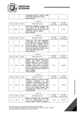 Secretaria Municipal de Administração
Palácio das Campinas - Venerando de Freitas Borges (Paço Municipal)
Avenida do Cerrado nº 999, Bloco B, Térreo. Park Lozandes – Goiânia - GO - CEP: 74884-900
Fone: (62) 3524-6320 / (62) 3524-6321 Fax: (62) 3524-6315
7
composição álcool 70º INPM e água
deionizada embalagem de 1 litro.
Marca: Ki-Jóia
LOTE 03
ITEM UNID. QTDE. ESPECIFICAÇÃO
VALOR
UNIT. (R$)
VALOR
TOTAL (R$)
01 Pacote 500
Absorvente Higiênico feminino, com
abas, pacote com 08 unidades. Na
embalagem deverá constar a data da
fabricação, a data de validade.
Marca: Ki-Jóia
1,15 575,00
LOTE 04
ITEM UNID. QTDE. ESPECIFICAÇÃO
VALOR
UNIT. (R$)
VALOR
TOTAL (R$)
01 Frasco 960
Álcool gel, 70%, para antissepsia
complementar das mãos, embalagem
de 1 (um) litro, contendo data de
fabricação, data de validade, número
do lote, identificação do fabricante e
número de registro na ANVISA ou em
outro órgão competente, SAIF.
Marca: Ki-Jóia
4,10 3.936,00
LOTE 05
ITEM UNID. QTDE. ESPECIFICAÇÃO
VALOR
UNIT. (R$)
VALOR
TOTAL (R$)
01 Unid. 4.000
Aparelho de barbear descartável, em
plástico, tipo lâmina descartável,
material lâmina aço, com 02 (duas)
lâminas, material cabo de plástico,
anatômico, com estrias de borracha,
com fita lubrificante. Na embalagem
deverá constar a data da fabricação, a
data de validade.
Marca: Ki-Jóia
0,85 3.400,00
LOTE 06
ITEM UNID. QTDE. ESPECIFICAÇÃO
VALOR
UNIT. (R$)
VALOR
TOTAL (R$)
01 Unid. 180
Balde de plástico com alça de metal
resistente, polietileno de alta
densidade, alta resistência a impacto,
paredes e fundo reforçados, com
reforço também no encaixe da alça,
alça em aço 1010/20 zincado, com
capacidade para 7,5 litros. Cor Azul.
Marca: Ki-Jóia
2,20 396,00
LOTE 07
ITEM UNID. QTDE. ESPECIFICAÇÃO
VALOR
UNIT. (R$)
VALOR
TOTAL (R$)
01 Par 30
Bota de borracha PVC, cano médio
27,5 cm, antiderrapante, na cor
branca, solado: 4,5mm de espessura,
19,50 585,00
DOM Eletrônico Edição Nº 6094, de 03 de junho de 2015. Página 173 de 250
Prefeitura de Goiânia/ Secretaria Municipal da Casa Civil Assinado Digitalmente: www.goiania.go.gov.br
 