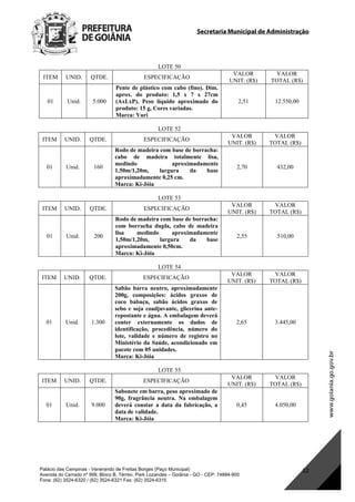 Secretaria Municipal de Administração
Palácio das Campinas - Venerando de Freitas Borges (Paço Municipal)
Avenida do Cerrado nº 999, Bloco B, Térreo. Park Lozandes – Goiânia - GO - CEP: 74884-900
Fone: (62) 3524-6320 / (62) 3524-6321 Fax: (62) 3524-6315
12
LOTE 50
ITEM UNID. QTDE. ESPECIFICAÇÃO
VALOR
UNIT. (R$)
VALOR
TOTAL (R$)
01 Unid. 5.000
Pente de plástico com cabo (fino). Dim.
aprox. do produto: 1,5 x 7 x 27cm
(AxLxP). Peso líquido aproximado do
produto: 15 g, Cores variadas.
Marca: Yuri
2,51 12.550,00
LOTE 52
ITEM UNID. QTDE. ESPECIFICAÇÃO
VALOR
UNIT. (R$)
VALOR
TOTAL (R$)
01 Unid. 160
Rodo de madeira com base de borracha:
cabo de madeira totalmente lisa,
medindo aproximadamente
1,50m/1,20m, largura da base
aproximadamente 0,25 cm.
Marca: Ki-Jóia
2,70 432,00
LOTE 53
ITEM UNID. QTDE. ESPECIFICAÇÃO
VALOR
UNIT. (R$)
VALOR
TOTAL (R$)
01 Unid. 200
Rodo de madeira com base de borracha:
com borracha dupla, cabo de madeira
lisa medindo aproximadamente
1,50m/1,20m, largura da base
aproximadamente 0,50cm.
Marca: Ki-Jóia
2,55 510,00
LOTE 54
ITEM UNID. QTDE. ESPECIFICAÇÃO
VALOR
UNIT. (R$)
VALOR
TOTAL (R$)
01 Unid. 1.300
Sabão barra neutro, aproximadamente
200g, composições: ácidos graxos de
coco babaçu, sabão ácidos graxos de
sebo e soja coadjuvante, glicerina ante-
repostante e água. A embalagem deverá
conter externamente os dados de
identificação, procedência, número do
lote, validade e número de registro no
Ministério da Saúde, acondicionado em
pacote com 05 unidades.
Marca: Ki-Jóia
2,65 3.445,00
LOTE 55
ITEM UNID. QTDE. ESPECIFICAÇÃO
VALOR
UNIT. (R$)
VALOR
TOTAL (R$)
01 Unid. 9.000
Sabonete em barra, peso aproximado de
90g, fragrância neutra. Na embalagem
deverá constar a data da fabricação, a
data de validade.
Marca: Ki-Jóia
0,45 4.050,00
DOM Eletrônico Edição Nº 6094, de 03 de junho de 2015. Página 178 de 250
Prefeitura de Goiânia/ Secretaria Municipal da Casa Civil Assinado Digitalmente: www.goiania.go.gov.br
 