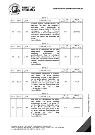 Secretaria Municipal de Administração
Palácio das Campinas - Venerando de Freitas Borges (Paço Municipal)
Avenida do Cerrado nº 999, Bloco B, Térreo. Park Lozandes – Goiânia - GO - CEP: 74884-900
Fone: (62) 3524-6320 / (62) 3524-6321 Fax: (62) 3524-6315
13
LOTE 56
ITEM UNID. QTDE. ESPECIFICAÇÃO
VALOR
UNIT. (R$)
VALOR
TOTAL (R$)
01 Galão 4.500
Sabonete líquido, aspecto viscoso, em
fragrância de coco ou erva-doce.
Aplicação: para higienização e
hidratação da pele. Galão de 5 litros. A
embalagem deverá conter
externamente os dados de identificação,
procedência, número do lote, validade e
número de registro no Ministério da
Saúde.
Marca: Ki-Jóia
7,95 35.775,00
LOTE 57
ITEM UNID. QTDE. ESPECIFICAÇÃO
VALOR
UNIT. (R$)
VALOR
TOTAL (R$)
01 Kg 2.700
Sabão em pó (detergente em pó) azul,
biodegradável. Acondicionado em
embalagem (caixa/pacote) de
aproximadamente 1kg. A embalagem
deverá conter externamente os dados de
identificação, procedência, número do lote,
validade e número de registro no Ministério
da Saúde.
Marca: Ki-Jóia
1,81 4.887,00
LOTE 58
ITEM UNID. QTDE. ESPECIFICAÇÃO
VALOR
UNIT. (R$)
VALOR
TOTAL (R$)
01 Pacote 1.000
Saco para lixo, em plástico, de 30 litros,
0,05 micras, cor preta, medidas
aproximadas: largura 59 cm, altura 63
cm, de polipropileno. Aplicação: uso
doméstico. Pacote embalados com 100
unidades, com peso aproximado de 1,3
kg. Deverá estar em conformidade com
as normas da ABNT NBR
9190/9191/13055/13056.
Marca: Ki-Jóia
6,55 6.550,00
LOTE 60
ITEM UNID. QTDE. ESPECIFICAÇÃO
VALOR
UNIT. (R$)
VALOR
TOTAL (R$)
01 Pacote 1.000
Saco para lixo, em plástico, 100 litros,
0,05 micras, cor preta, medidas
aproximadas: largura 75 cm, altura 105
cm, de polipropileno. Aplicação: coleta
de lixo. Pacote embalados com 100
unidades, com peso aproximado de 1,3
kg. Deverá estar em conformidade com
as normas da ABNT NBR
9190/9191/13055/13056.
Marca: Ki-Jóia
10,80 10.800,00
DOM Eletrônico Edição Nº 6094, de 03 de junho de 2015. Página 179 de 250
Prefeitura de Goiânia/ Secretaria Municipal da Casa Civil Assinado Digitalmente: www.goiania.go.gov.br
 