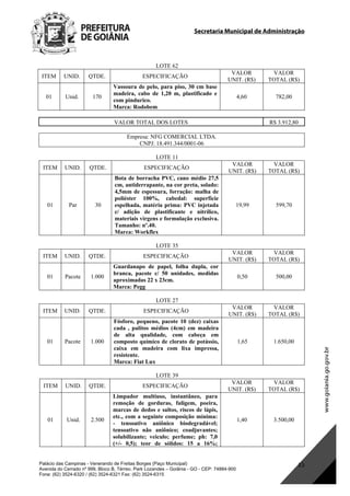 Secretaria Municipal de Administração
Palácio das Campinas - Venerando de Freitas Borges (Paço Municipal)
Avenida do Cerrado nº 999, Bloco B, Térreo. Park Lozandes – Goiânia - GO - CEP: 74884-900
Fone: (62) 3524-6320 / (62) 3524-6321 Fax: (62) 3524-6315
15
LOTE 62
ITEM UNID. QTDE. ESPECIFICAÇÃO
VALOR
UNIT. (R$)
VALOR
TOTAL (R$)
01 Unid. 170
Vassoura de pelo, para piso, 30 cm base
madeira, cabo de 1,20 m, plastificado e
com pindurico.
Marca: Rodobem
4,60 782,00
VALOR TOTAL DOS LOTES R$ 3.912,80
Empresa: NFG COMERCIAL LTDA.
CNPJ: 18.491.344/0001-06
LOTE 11
ITEM UNID. QTDE. ESPECIFICAÇÃO
VALOR
UNIT. (R$)
VALOR
TOTAL (R$)
01 Par 30
Bota de borracha PVC, cano médio 27,5
cm, antiderrapante, na cor preta, solado:
4,5mm de espessura, forração: malha de
poliéster 100%, cabedal: superfície
espelhada, matéria prima: PVC injetada
c/ adição de plastificante e nitrílico,
materiais virgens e formulação exclusiva.
Tamanho: nº.40.
Marca: Workflex
19,99 599,70
LOTE 35
ITEM UNID. QTDE. ESPECIFICAÇÃO
VALOR
UNIT. (R$)
VALOR
TOTAL (R$)
01 Pacote 1.000
Guardanapo de papel, folha dupla, cor
branca, pacote c/ 50 unidades, medidas
aproximadas 22 x 23cm.
Marca: Pegg
0,50 500,00
LOTE 27
ITEM UNID. QTDE. ESPECIFICAÇÃO
VALOR
UNIT. (R$)
VALOR
TOTAL (R$)
01 Pacote 1.000
Fósforo, pequeno, pacote 10 (dez) caixas
cada , palitos médios (4cm) em madeira
de alta qualidade, com cabeça em
composto químico de clorato de potássio,
caixa em madeira com lixa impressa,
resistente.
Marca: Fiat Lux
1,65 1.650,00
LOTE 39
ITEM UNID. QTDE. ESPECIFICAÇÃO
VALOR
UNIT. (R$)
VALOR
TOTAL (R$)
01 Unid. 2.500
Limpador multiuso, instantâneo, para
remoção de gorduras, fuligem, poeira,
marcas de dedos e saltos, riscos de lápis,
etc., com a seguinte composição mínima:
- tensoativo aniônico biodegradável;
tensoativo não aniônico; coadjuvantes;
solubilizante; veiculo; perfume; ph: 7,0
(+/- 0,5); teor de sólidos: 15 a 16%;
1,40 3.500,00
DOM Eletrônico Edição Nº 6094, de 03 de junho de 2015. Página 181 de 250
Prefeitura de Goiânia/ Secretaria Municipal da Casa Civil Assinado Digitalmente: www.goiania.go.gov.br
 
