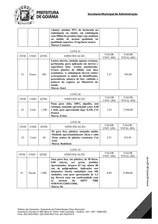 Secretaria Municipal de Administração
Palácio das Campinas - Venerando de Freitas Borges (Paço Municipal)
Avenida do Cerrado nº 999, Bloco B, Térreo. Park Lozandes – Goiânia - GO - CEP: 74884-900
Fone: (62) 3524-6320 / (62) 3524-6321 Fax: (62) 3524-6315
16
volume: mínimo 99% do declarado na
embalagem ou rótulo, em embalagem
com 500ml de produto (tipo veja multiuso
ou similar de mesma qualidade ou
qualidade superior). Fragrância neutra.
Marca: Cruzeiro
LOTE 41
ITEM UNID. QTDE. ESPECIFICAÇÃO
VALOR
UNIT. (R$)
VALOR
TOTAL (R$)
01 Frasco 300
Lustra móveis, emulsão aquosa cremosa,
perfumada, para aplicação em móveis e
superfícies lisas. Aroma amadeirado.
Frasco plástico de 200ml, com bico
econômico. A embalagem deverá conter
externamente os dados de identificação,
procedência, número do lote, validade e
número do registro no Ministério da
Saúde.
Marca: Start
3,15 945,00
LOTE 44
ITEM UNID. QTDE. ESPECIFICAÇÃO
VALOR
UNIT. (R$)
VALOR
TOTAL (R$)
01 Unid. 1.200
Pano para chão, 100% algodão, sem
estampa, tamanho aproximado (cm): 0,40
x 0,66, peso aproximado (kg): 0,230. Cor
branca.
Marca: Eritex
2,45 2.940,00
LOTE 46
ITEM UNID. QTDE. ESPECIFICAÇÃO
VALOR
UNIT. (R$)
VALOR
TOTAL (R$)
01 Unid. 86
Pá para lixo, plástica, tamanho médio.
Medindo aproximadamente 26cm e cabo
15cm, ambos de plástico resistente. Cor
Azul.
Marca: Rodobem
2,55 219,30
LOTE 59
ITEM UNID. QTDE. ESPECIFICAÇÃO
VALOR
UNIT. (R$)
VALOR
TOTAL (R$)
01 Pacote 1.000
Saco para lixo, em plástico, de 50 litros,
0,05 micras, cor preta, medidas
aproximadas: largura 63 cm, altura 80
cm, de polipropileno. Aplicação: uso
doméstico. Pacote embalados com 100
unidades, com peso aproximado de 1,3
kg. Deverá estar em conformidade com
as normas da ABNT NBR
9190/9191/13055/13056.
Marca: Rc
8,90 8.900,00
DOM Eletrônico Edição Nº 6094, de 03 de junho de 2015. Página 182 de 250
Prefeitura de Goiânia/ Secretaria Municipal da Casa Civil Assinado Digitalmente: www.goiania.go.gov.br
 