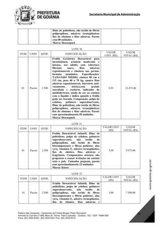 Secretaria Municipal de Administração
Palácio das Campinas - Venerando de Freitas Borges (Paço Municipal)
Avenida do Cerrado nº 999, Bloco B, Térreo. Park Lozandes – Goiânia - GO - CEP: 74884-900
Fone: (62) 3524-6320 / (62) 3524-6321 Fax: (62) 3524-6315
18
filme de polietileno, não tecido de fibras
polipropileno, adesivos termoplásticos
fios de elastano e fitas adesivas. Pacote
com 08 unidades.
Marca: Descarpack
LOTE 30
ITEM UNID. QTDE. ESPECIFICAÇÃO
VALOR
UNIT. (R$)
VALOR
TOTAL (R$)
01 Pacote 2.500
Fralda Geriátrica Descartável para
incontinência urinária moderada e
intensa, uso adulto, com cobertura
filtrante suave, fitas adesivas
reposicionáveis e elásticos nas pernas,
formato anatômico. Especificações:
TAMANHO MÉDIO, cintura 80 cm a
115 cm, peso 40 a 70 kg, quatro fitas
adesivas reposicionáveis, barreiras anti-
vazamento, atóxica,com grande
suavidade e conforto, indicador de
umidade/troca, muda de cor ao contato
com o líquido e indica quando a fralda
pode ser trocada. Composição: polpa de
celulose, polímero superabsorvente,
filme de polietileno, não tecido de fibras
polipropileno, adesivos termoplásticos
fios de elastano e fitas adesivas. Pacote
com aproximadamente 09 unidades.
Marca: Descarpack
8,99 22.475,00
LOTE 31
ITEM UNID. QTDE. ESPECIFICAÇÃO
VALOR UNIT.
(R$)
VALOR
TOTAL (R$)
01 Pacote 2.500
Fralda Descartável Infantil, filme de
polietileno, polpa de celulose, polímero
superabsorvente, não tecido de
polipropileno, não tecido de fibras
biocomponentes e fibras poliéster, aloe
vera, vitamina E, adesivo termoplástico,
fios de elástico, fitas adesivas e
fragrância. Componentes atóxicos não
propensos a causar irritação em contato
com a pele. Tamanho pequeno, pacote
com aproximadamente 12 unidades.
Marca: Kisses
3,99 9.975,00
LOTE 32
ITEM UNID. QTDE. ESPECIFICAÇÃO
VALOR UNIT.
(R$)
VALOR
TOTAL (R$)
01 Pacote 2.500
Fralda Descartável Infantil, filme de
polietileno, polpa de celulose, polímero
superabsorvente, não tecido de
polipropileno, não tecido de fibras
biocomponentes e fibras poliéster, aloe
vera, vitamina E, adesivo termoplástico,
fios de elástico, fitas adesivas e
3,00 7.500,00
DOM Eletrônico Edição Nº 6094, de 03 de junho de 2015. Página 184 de 250
Prefeitura de Goiânia/ Secretaria Municipal da Casa Civil Assinado Digitalmente: www.goiania.go.gov.br
 