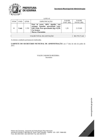 Secretaria Municipal de Administração
Palácio das Campinas - Venerando de Freitas Borges (Paço Municipal)
Avenida do Cerrado nº 999, Bloco B, Térreo. Park Lozandes – Goiânia - GO - CEP: 74884-900
Fone: (62) 3524-6320 / (62) 3524-6321 Fax: (62) 3524-6315
20
LOTE 43
ITEM UNID. QTDE. ESPECIFICAÇÃO
VALOR
UNIT. (R$)
VALOR
TOTAL (R$)
01 Unid. 1.350
Pano de prato, 100% algodão, sem
estampa, tamanho aproximado (cm):
0,40 x 0,66, Peso aproximado (kg): 0,230.
Cor branca.
Marca: Charminho
1,58 2.133,00
VALOR TOTAL DA LICITAÇÃO R$ 379.171,44
As demais condições permanecem inalteradas.
GABINETE DO SECRETÁRIO MUNICIPAL DE ADMINISTRAÇÃO, aos 1º dias do mês de junho de
2015.
 
VALDI CAMARCIO BEZERRA
Secretário
DOM Eletrônico Edição Nº 6094, de 03 de junho de 2015. Página 186 de 250
Prefeitura de Goiânia/ Secretaria Municipal da Casa Civil Assinado Digitalmente: www.goiania.go.gov.br
 