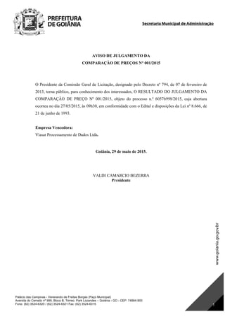 Secretaria Municipal de Administração
Palácio das Campinas - Venerando de Freitas Borges (Paço Municipal)
Avenida do Cerrado nº 999, Bloco B, Térreo. Park Lozandes – Goiânia - GO - CEP: 74884-900
Fone: (62) 3524-6320 / (62) 3524-6321 Fax: (62) 3524-6315 1
AVISO DE JULGAMENTO DA
COMPARAÇÃO DE PREÇOS N° 001/2015
O Presidente da Comissão Geral de Licitação, designado pelo Decreto nº 794, de 07 de fevereiro de
2013, torna público, para conhecimento dos interessados, O RESULTADO DO JULGAMENTO DA
COMPARAÇÃO DE PREÇO Nº 001/2015, objeto do processo n.º 60576998/2015, cuja abertura
ocorreu no dia 27/05/2015, às 09h30, em conformidade com o Edital e disposições da Lei nº 8.666, de
21 de junho de 1993.
Empresa Vencedora:
Viasat Processamento de Dados Ltda.
Goiânia, 29 de maio de 2015.
VALDI CAMARCIO BEZERRA
Presidente
DOM Eletrônico Edição Nº 6094, de 03 de junho de 2015. Página 187 de 250
Prefeitura de Goiânia/ Secretaria Municipal da Casa Civil Assinado Digitalmente: www.goiania.go.gov.br
 
