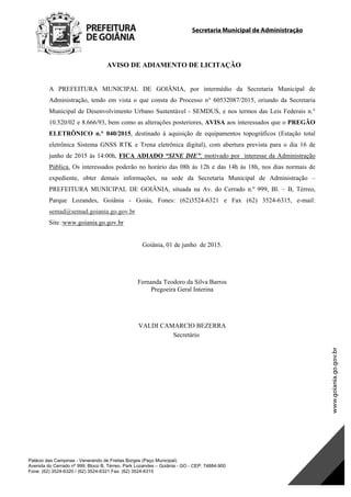 Secretaria Municipal de Administração
Palácio das Campinas - Venerando de Freitas Borges (Paço Municipal)
Avenida do Cerrado nº 999, Bloco B, Térreo. Park Lozandes – Goiânia - GO - CEP: 74884-900
Fone: (62) 3524-6320 / (62) 3524-6321 Fax: (62) 3524-6315
AVISO DE ADIAMENTO DE LICITAÇÃO
A PREFEITURA MUNICIPAL DE GOIÂNIA, por intermédio da Secretaria Municipal de
Administração, tendo em vista o que consta do Processo n° 60532087/2015, oriundo da Secretaria
Municipal de Desenvolvimento Urbano Sustentável - SEMDUS, e nos termos das Leis Federais n.°
10.520/02 e 8.666/93, bem como as alterações posteriores, AVISA aos interessados que o PREGÃO
ELETRÔNICO n.° 040/2015, destinado à aquisição de equipamentos topográficos (Estação total
eletrônica Sistema GNSS RTK e Trena eletrônica digital), com abertura prevista para o dia 16 de
junho de 2015 às 14:00h, FICA ADIADO “SINE DIE”, motivado por interesse da Administração
Pública. Os interessados poderão no horário das 08h às 12h e das 14h às 18h, nos dias normais de
expediente, obter demais informações, na sede da Secretaria Municipal de Administração –
PREFEITURA MUNICIPAL DE GOIÂNIA, situada na Av. do Cerrado n.º 999, Bl. – B, Térreo,
Parque Lozandes, Goiânia - Goiás, Fones: (62)3524-6321 e Fax (62) 3524-6315, e-mail:
semad@semad.goiania.go.gov.br
Site :www.goiania.go.gov.br
Goiânia, 01 de junho de 2015.
Fernanda Teodoro da Silva Barros
Pregoeira Geral Interina
VALDI CAMARCIO BEZERRA
Secretário
DOM Eletrônico Edição Nº 6094, de 03 de junho de 2015. Página 188 de 250
Prefeitura de Goiânia/ Secretaria Municipal da Casa Civil Assinado Digitalmente: www.goiania.go.gov.br
 