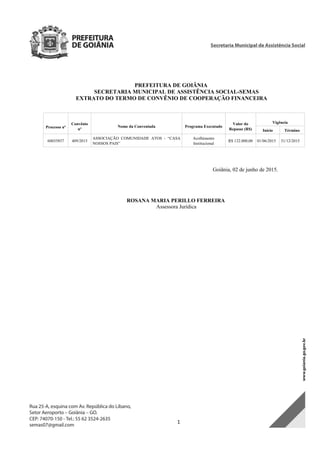  1 
PREFEITURA DE GOIÂNIA
SECRETARIA MUNICIPAL DE ASSISTÊNCIA SOCIAL-SEMAS
EXTRATO DO TERMO DE CONVÊNIO DE COOPERAÇÃO FINANCEIRA
Processo nº
Convênio
nº
Nome da Conveniada Programa Executado
Valor do
Repasse (R$)
Vigência
Início Término
60035857 409/2015
ASSOCIAÇÃO COMUNIDADE ATOS - “CASA
NOSSOS PAIS”
Acolhimento
Institucional
R$ 132.000,00 01/06/2015 31/12/2015
Goiânia, 02 de junho de 2015.
ROSANA MARIA PERILLO FERREIRA
Assessora Jurídica
DOM Eletrônico Edição Nº 6094, de 03 de junho de 2015. Página 189 de 250
Prefeitura de Goiânia/ Secretaria Municipal da Casa Civil Assinado Digitalmente: www.goiania.go.gov.br
 