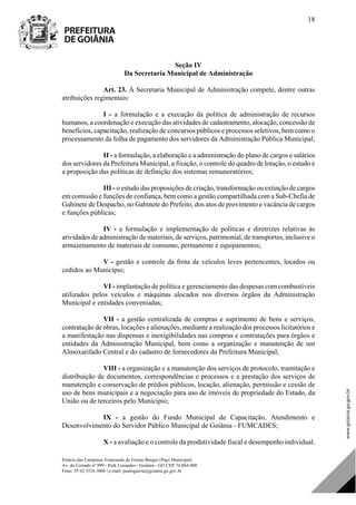 Palácio das Campinas Venerando de Freitas Borges (Paço Municipal)
Av. do Cerrado nº 999 - Park Lozandes - Goiânia - GO CEP 74.884-900
Fone: 55 62 3524.3004 | e-mail: paulogarcia@goiania.go.gov.br
18
Seção IV
Da Secretaria Municipal de Administração
Art. 23. À Secretaria Municipal de Administração compete, dentre outras
atribuições regimentais:
I - a formulação e a execução da política de administração de recursos
humanos, a coordenação e execução das atividades de cadastramento, alocação, concessão de
benefícios, capacitação, realização de concursos públicos e processos seletivos, bem como o
processamento da folha de pagamento dos servidores da Administração Pública Municipal;
II - a formulação, a elaboração e a administração do plano de cargos e salários
dos servidores da Prefeitura Municipal, a fixação, o controle do quadro de lotação, o estudo e
a proposição das políticas de definição dos sistemas remuneratórios;
III - o estudo das proposições de criação, transformação ou extinção de cargos
em comissão e funções de confiança, bem como a gestão compartilhada com a Sub-Chefia de
Gabinete de Despacho, no Gabinete do Prefeito, dos atos de provimento e vacância de cargos
e funções públicas;
IV - a formulação e implementação de políticas e diretrizes relativas às
atividades de administração de materiais, de serviços, patrimonial, de transportes, inclusive o
armazenamento de materiais de consumo, permanente e equipamentos;
V - gestão e controle da frota de veículos leves pertencentes, locados ou
cedidos ao Município;
VI - implantação de política e gerenciamento das despesas com combustíveis
utilizados pelos veículos e máquinas alocados nos diversos órgãos da Administração
Municipal e entidades conveniadas;
VII - a gestão centralizada de compras e suprimento de bens e serviços,
contratação de obras, locações e alienações, mediante a realização dos processos licitatórios e
a manifestação nas dispensas e inexigibilidades nas compras e contratações para órgãos e
entidades da Administração Municipal, bem como a organização e manutenção de um
Almoxarifado Central e do cadastro de fornecedores da Prefeitura Municipal;
VIII - a organização e a manutenção dos serviços de protocolo, tramitação e
distribuição de documentos, correspondências e processos e a prestação dos serviços de
manutenção e conservação de prédios públicos, locação, alienação, permissão e cessão de
uso de bens municipais e a negociação para uso de imóveis de propriedade do Estado, da
União ou de terceiros pelo Município;
IX - a gestão do Fundo Municipal de Capacitação, Atendimento e
Desenvolvimento do Servidor Público Municipal de Goiânia - FUMCADES;
X - a avaliação e o controle da produtividade fiscal e desempenho individual.
DOM Eletrônico Edição Nº 6094, de 03 de junho de 2015. Página 19 de 250
Prefeitura de Goiânia/ Secretaria Municipal da Casa Civil Assinado Digitalmente: www.goiania.go.gov.br
 