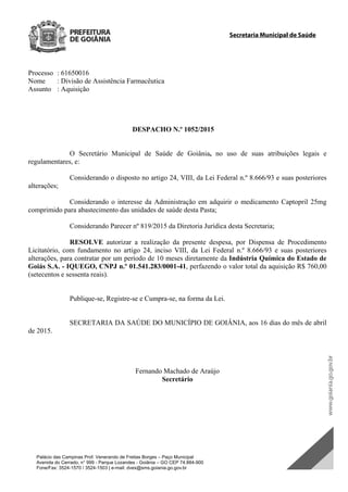 Secretaria Municipal de Saúde
Palácio das Campinas Prof. Venerando de Freitas Borges – Paço Municipal
Avenida do Cerrado, n° 999 - Parque Lozandes - Goiânia – GO CEP 74.884-900
Fone/Fax: 3524-1570 / 3524-1503 | e-mail: dvex@sms.goiania.go.gov.br
Processo : 61650016
Nome : Divisão de Assistência Farmacêutica
Assunto : Aquisição
DESPACHO N.º 1052/2015
O Secretário Municipal de Saúde de Goiânia, no uso de suas atribuições legais e
regulamentares, e:
Considerando o disposto no artigo 24, VIII, da Lei Federal n.º 8.666/93 e suas posteriores
alterações;
Considerando o interesse da Administração em adquirir o medicamento Captopril 25mg
comprimido para abastecimento das unidades de saúde desta Pasta;
Considerando Parecer nº 819/2015 da Diretoria Jurídica desta Secretaria;
RESOLVE autorizar a realização da presente despesa, por Dispensa de Procedimento
Licitatório, com fundamento no artigo 24, inciso VIII, da Lei Federal n.º 8.666/93 e suas posteriores
alterações, para contratar por um período de 10 meses diretamente da Indústria Química do Estado de
Goiás S.A. - IQUEGO, CNPJ n.º 01.541.283/0001-41, perfazendo o valor total da aquisição R$ 760,00
(setecentos e sessenta reais).
Publique-se, Registre-se e Cumpra-se, na forma da Lei.
SECRETARIA DA SAÚDE DO MUNICÍPIO DE GOIÂNIA, aos 16 dias do mês de abril
de 2015.
Fernando Machado de Araújo
Secretário
DOM Eletrônico Edição Nº 6094, de 03 de junho de 2015. Página 191 de 250
Prefeitura de Goiânia/ Secretaria Municipal da Casa Civil Assinado Digitalmente: www.goiania.go.gov.br
 