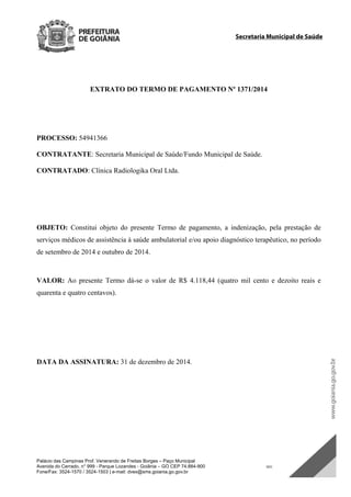 Palácio das Campinas Prof. Venerando de Freitas Borges – Paço Municipal
Avenida do Cerrado, n° 999 - Parque Lozandes - Goiânia – GO CEP 74.884-900 SDC
Fone/Fax: 3524-1570 / 3524-1503 | e-mail: dvex@sms.goiania.go.gov.br
Secretaria Municipal de Saúde
EXTRATO DO TERMO DE PAGAMENTO Nº 1371/2014
PROCESSO: 54941366
CONTRATANTE: Secretaria Municipal de Saúde/Fundo Municipal de Saúde.
CONTRATADO: Clínica Radiologika Oral Ltda.
OBJETO: Constitui objeto do presente Termo de pagamento, a indenização, pela prestação de
serviços médicos de assistência à saúde ambulatorial e/ou apoio diagnóstico terapêutico, no período
de setembro de 2014 e outubro de 2014.
VALOR: Ao presente Termo dá-se o valor de R$ 4.118,44 (quatro mil cento e dezoito reais e
quarenta e quatro centavos).
DATA DA ASSINATURA: 31 de dezembro de 2014.
DOM Eletrônico Edição Nº 6094, de 03 de junho de 2015. Página 194 de 250
Prefeitura de Goiânia/ Secretaria Municipal da Casa Civil Assinado Digitalmente: www.goiania.go.gov.br
 