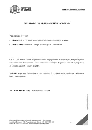 Palácio das Campinas Prof. Venerando de Freitas Borges – Paço Municipal
Avenida do Cerrado, n° 999 - Parque Lozandes - Goiânia – GO CEP 74.884-900 SDC
Fone/Fax: 3524-1570 / 3524-1503 | e-mail: dvex@sms.goiania.go.gov.br
Secretaria Municipal de Saúde
EXTRATO DO TERMO DE PAGAMENTO Nº 1429/2014
PROCESSO: 54941307
CONTRATANTE: Secretaria Municipal de Saúde/Fundo Municipal de Saúde.
CONTRATADO: Instituto de Urologia e Nefrologia de Goiânia Ltda.
OBJETO: Constitui objeto do presente Termo de pagamento, a indenização, pela prestação de
serviços médicos de assistência à saúde ambulatorial e/ou apoio diagnóstico terapêutico, no período
de setembro de 2014 e outubro de 2014.
VALOR: Ao presente Termo dá-se o valor de R$ 25.129,20 (vinte e cinco mil cento e vinte nove
reais e vinte centavos).
DATA DA ASSINATURA: 30 de dezembro de 2014.
DOM Eletrônico Edição Nº 6094, de 03 de junho de 2015. Página 195 de 250
Prefeitura de Goiânia/ Secretaria Municipal da Casa Civil Assinado Digitalmente: www.goiania.go.gov.br
 
