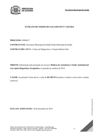 Palácio das Campinas Prof. Venerando de Freitas Borges – Paço Municipal
Avenida do Cerrado, n° 999 - Parque Lozandes - Goiânia – GO CEP 74.884-900 SDC
Fone/Fax: 3524-1570 / 3524-1503 | e-mail: dvex@sms.goiania.go.gov.br
Secretaria Municipal de Saúde
EXTRATO DO TERMO DE PAGAMENTO Nº 1443/2014
PROCESSO: 58968617
CONTRATANTE: Secretaria Municipal de Saúde/Fundo Municipal de Saúde.
CONTRATADO: DRFM - Centro de Diagnostico e Terapia Medica Ltda.
OBJETO: Indenização pela prestação de serviços Médicos de Assistência à Saúde Ambulatorial
e/ou Apoio Diagnóstico Terapêutico, no período de outubro de 2014.
VALOR: Ao presente Termo dá-se o valor de R$ 385,70 (trezentos e oitenta e cinco reais e setenta
centavos).
DATA DA ASSINATURA: 30 de dezembro de 2014.
DOM Eletrônico Edição Nº 6094, de 03 de junho de 2015. Página 196 de 250
Prefeitura de Goiânia/ Secretaria Municipal da Casa Civil Assinado Digitalmente: www.goiania.go.gov.br
 