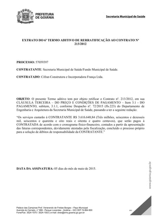 Palácio das Campinas Prof. Venerando de Freitas Borges – Paço Municipal
Avenida do Cerrado, n° 999 - Parque Lozandes - Goiânia – GO CEP 74.884-900 SDC
Fone/Fax: 3524-1570 / 3524-1503 | e-mail: dvex@sms.goiania.go.gov.br
Secretaria Municipal de Saúde
EXTRATO DO 6º TERMO ADITIVO DE RERRATIFICAÇÃO AO CONTRATO Nº
213/2012
PROCESSO: 57059397
CONTRATANTE: Secretaria Municipal de Saúde/Fundo Municipal de Saúde.
CONTRATADO: Cifran Construtora e Incorporadora França Ltda.
OBJETO: O presente Termo aditivo tem por objeto retificar o Contrato nº. 213/2012, em sua
CLÁUSULA TERCEIRA – DO PREÇO E CONDIÇÕES DE PAGAMENTO – Item 3.1 - DO
PAGAMENTO, subitem, 3.1.1, conforme Despacho nº. 72/2015 (fls.223) do Departamento de
Engenharia e Arquitetura da Secretaria Municipal de Saúde, passando a ter a seguinte redação:
“Os serviços custarão à CONTRATANTE R$ 3.616.648,84 (Três milhões, seiscentos e dezesseis
mil, seiscentos e quarenta e oito reais e oitenta e quatro centavos), que serão pagos à
CONTRATADA de acordo com o cronograma físico-financeiro, contados a partir da apresentação
das faturas correspondentes, devidamente atestadas pela fiscalização, concluído o processo próprio
para a solução de débitos de responsabilidade da CONTRATANTE.”
DATA DA ASSINATURA: 05 dias do mês de maio de 2015.
DOM Eletrônico Edição Nº 6094, de 03 de junho de 2015. Página 197 de 250
Prefeitura de Goiânia/ Secretaria Municipal da Casa Civil Assinado Digitalmente: www.goiania.go.gov.br
 