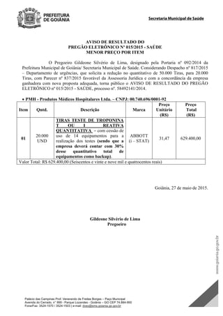 Palácio das Campinas Prof. Venerando de Freitas Borges – Paço Municipal
Avenida do Cerrado, n° 999 - Parque Lozandes - Goiânia – GO CEP 74.884-900
Fone/Fax: 3524-1570 / 3524-1503 | e-mail: dvex@sms.goiania.go.gov.br
Secretaria Municipal de Saúde
AVISO DE RESULTADO DO
PREGÃO ELETRÔNICO Nº 015/2015 - SAÚDE
MENOR PREÇO POR ITEM
O Pregoeiro Gildeone Silvério de Lima, designado pela Portaria nº 092/2014 da
Prefeitura Municipal de Goiânia/ Secretaria Municipal de Saúde. Considerando Despacho nº 817/2015
– Departamento de urgências, que solicita a redução no quantitativo de 50.000 Tiras, para 20.000
Tiras, com Parecer nº 837/2015 favorável da Assessoria Jurídica e com a concordância da empresa
ganhadora com nova proposta adequada, torna público o AVISO DE RESULTADO DO PREGÃO
ELETRÔNICO nº 015/2015 - SAÚDE, processo nº. 58492141/2014.
 PMH - Produtos Médicos Hospitalares Ltda. – CNPJ: 00.740.696/0001-92
Item Qntd. Descrição Marca
Preço
Unitário
(R$)
Preço
Total
(R$)
01
20.000
UND
TIRAS TESTE DE TROPONINA
T OU I REATIVA
QUANTITATIVA – com cessão de
uso de 14 equipamentos para a
realização dos testes (sendo que a
empresa deverá contar com 30%
desse quantitativo total de
equipamentos como backup).
ABBOTT
(i – STAT)
31,47 629.400,00
Valor Total: R$ 629.400,00 (Seiscentos e vinte e nove mil e quatrocentos reais)
Goiânia, 27 de maio de 2015.
Gildeone Silvério de Lima
Pregoeiro
DOM Eletrônico Edição Nº 6094, de 03 de junho de 2015. Página 198 de 250
Prefeitura de Goiânia/ Secretaria Municipal da Casa Civil Assinado Digitalmente: www.goiania.go.gov.br
 
