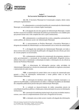 Palácio das Campinas Venerando de Freitas Borges (Paço Municipal)
Av. do Cerrado nº 999 - Park Lozandes - Goiânia - GO CEP 74.884-900
Fone: 55 62 3524.3004 | e-mail: paulogarcia@goiania.go.gov.br
19
Seção V
Da Secretaria Municipal de Comunicação
Art. 24. À Secretaria Municipal de Comunicação compete, dentre outras
atribuições regulamentares:
I - o planejamento e a execução da política de comunicação da Administração
Municipal, em articulação com os demais órgãos municipais;
II - a divulgação dos atos dos agentes da Administração Municipal, visando
facilitar o acesso da sociedade à informação das práticas governamentais e aos cidadãos para
que possam formar uma visão completa dos atos e ações institucionais;
III - o planejamento e a coordenação dos eventos, campanhas e promoções de
caráter público, de interesse social e da Administração Municipal;
IV - o assessoramento ao Prefeito Municipal, a Secretários Municipais e
dirigentes de entidades da Administração, no relacionamento com os meios de comunicação;
V - a divulgação das realizações da Administração Municipal, em todas a
áreas e níveis, bem como a promoção da publicação e divulgação dos atos oficiais, por meio
de veículos próprios ou terceirizados;
VI - o planejamento estratégico de comunicação dos programas, projetos e
ações governamentais e a promoção da veiculação da publicidade obrigatória (avisos,
editais), bem como a manutenção e alimentação de dados e informações do site oficial na
internet da Prefeitura Municipal;
VII - o oferecimento de informações precisas sobre atividades da
Administração Municipal aos veículos de comunicação, atendendo às exigências conceituais
e operacionais de cada veículo;
VIII - a manutenção de contato diário com os meios de comunicação para
garantir o fluxo de informações institucionais e tornar público todos os atos da
Administração Municipal;
IX - a valorização de interfaces entre órgãos e entidades municipais e as
agências de publicidade, os planejamentos de mídia e a definição de padrões de identidade
das campanhas publicitárias promovidas pela Administração Municipal;
X - o estímulo ao desenvolvimento de mídia comunitária através da
consolidação de políticas públicas voltadas para a democratização do acesso às informações
institucionais;
XI - a promoção do marketing institucional e do governo em âmbito interno e
externo, com vistas ao comprometimento social com o Programa de Governo;
XII - a interação com as redes sociais visando a divulgação das informações
DOM Eletrônico Edição Nº 6094, de 03 de junho de 2015. Página 20 de 250
Prefeitura de Goiânia/ Secretaria Municipal da Casa Civil Assinado Digitalmente: www.goiania.go.gov.br
 