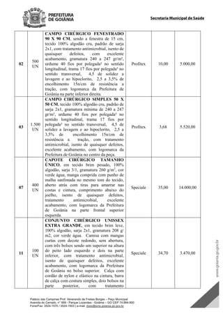 Palácio das Campinas Prof. Venerando de Freitas Borges – Paço Municipal
Avenida do Cerrado, n° 999 - Parque Lozandes - Goiânia – GO CEP 74.884-900
Fone/Fax: 3524-1570 / 3524-1503 | e-mail: dvex@sms.goiania.go.gov.br
Secretaria Municipal de Saúde
02
500
UN
CAMPO CIRÚRGICO FENESTRADO
90 X 90 CM, sendo a fenestra de 15 cm,
tecido 100% algodão cru, padrão de sarja
2x1, com tratamento antimicrobial, isento de
quaisquer defeitos, com excelente
acabamento, gramatura 240 a 247 gr/m²,
urdume 40 fios por polegada² no sentido
longitudinal, trama 17 fios por polegada² no
sentido transversal, 4,5 de solidez a
lavagem e ao hipoclorito, 2,5 a 3,5% de
encolhimento 15n/cm de resistência a
tração, com logomarca da Prefeitura de
Goiânia na parte inferior direita.
Profitex 10,00 5.000,00
03
1.500
UN
CAMPO CIRÚRGICO SIMPLES 50 X
50 CM, tecido 100% algodão cru, padrão de
sarja 2x1, gramatura mínima de 240 a 247
gr/m², urdume 40 fios por polegada² no
sentido longitudinal, trama 17 fios por
polegada² no sentido transversal, 4,5 de
solidez a lavagem e ao hipoclorito, 2,5 a
3,5% de encolhimento 15n/cm de
resistência a tração, com tratamento
antimicrobial, isento de quaisquer defeitos,
excelente acabamento, com logomarca da
Prefeitura de Goiânia no centro da peça.
Profitex 3,68 5.520,00
07
400
UN
CAPOTE CIRÚRGICO TAMANHO
ÚNICO, em tecido brim pesado, 100%
algodão, sarja 3/1, gramatura 260 g/m2
, cor
verde água, manga comprida com punho de
malha sanfonada no mesmo tom do tecido,
aberto atrás com tiras para amarrar nas
costas e cintura, comprimento abaixo do
joelho, isento de quaisquer defeitos,
tratamento antimicrobial, excelente
acabamento, com logomarca da Prefeitura
de Goiânia na parte frontal superior
esquerda.
Speciale 35,00 14.000,00
11
100
UN
CONJUNTO CIRÚRGICO UNISSEX
EXTRA GRANDE, em tecido brim leve,
100% algodão, sarja 2x1, gramatura 208 g/
m2, cor verde água. Camisa com mangas
curtas com decote redondo, sem abertura,
com três bolsos sendo um superior na altura
do peito lado esquerdo e dois na parte
inferior, com tratamento antimicrobial,
isento de quaisquer defeitos, excelente
acabamento, com logomarca da Prefeitura
de Goiânia no bolso superior. Calça com
cordão de nylon e elástico na cintura, barra
de calça com costura simples, dois bolsos na
parte posterior, com tratamento
Speciale 34,70 3.470,00
DOM Eletrônico Edição Nº 6094, de 03 de junho de 2015. Página 201 de 250
Prefeitura de Goiânia/ Secretaria Municipal da Casa Civil Assinado Digitalmente: www.goiania.go.gov.br
 