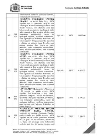 Palácio das Campinas Prof. Venerando de Freitas Borges – Paço Municipal
Avenida do Cerrado, n° 999 - Parque Lozandes - Goiânia – GO CEP 74.884-900
Fone/Fax: 3524-1570 / 3524-1503 | e-mail: dvex@sms.goiania.go.gov.br
Secretaria Municipal de Saúde
antimicrobial, isento de quaisquer defeitos,
com excelente acabamento.
12
500
UN
CONJUNTO CIRÚRGICO UNISSEX
GRANDE, em tecido brim leve, 100%
algodão, sarja 2x1, gramatura 208 g/ m2, cor
verde água. Camisa com mangas curtas com
decote redondo, sem abertura, com três
bolsos sendo um superior na altura do peito
lado esquerdo e dois na parte inferior, com
tratamento antimicrobial, isento de
quaisquer defeitos, excelente acabamento,
com logomarca da Prefeitura de Goiânia no
bolso superior. Calça com cordão de nylon
e elástico na cintura, barra de calça com
costura simples, dois bolsos na parte
posterior, com tratamento antimicrobial,
isento de quaisquer defeitos, com excelente
acabamento.
Speciale 33,79 16.895,00
13
200
UN
CONJUNTO CIRÚRGICO UNISSEX
MÉDIO, em tecido brim leve, 100%
algodão, sarja 2x1, gramatura 208 g/ m2, cor
verde água. Camisa com mangas curtas com
decote redondo, sem abertura, com três
bolsos sendo um superior na altura do peito
lado esquerdo e dois na parte inferior, com
tratamento antimicrobial, isento de
quaisquer defeitos, excelente acabamento,
com logomarca da Prefeitura de Goiânia no
bolso superior. Calça com cordão de nylon
e elástico na cintura, barra de calça com
costura simples, dois bolsos na parte
posterior, com tratamento antimicrobial,
isento de quaisquer defeitos, com excelente
acabamento.
Speciale 33,10 6.620,00
15
400
UN
LENÇOL MÓVEL, tamanho 1,70 metros x
1,00 metros, em tecido cretone 100%
algodão, fios retorcidos a dois cabos,
gramatura 180 g/m², 180 fios, pré-encolhido,
resistente à lavagem industrial, cor branca,
com tratamento antimicrobial, isento de
quaisquer defeitos, excelente acabamento,
com logomarca da Prefeitura de Goiânia no
centro da peça.
Speciale 13,49 5.396,00
20
100
CJ
PIJAMA PARA PACIENTE ADULTO
TAMANHO EXTRA GRANDE,
composto por camisa e bermuda. Camisa:
confeccionada em tecido cretone 100%
algodão, na cor branca, gramatura mínima
de 230 g/m², fio pré-encolhido, decote em
V, frente em envelope com fechamento
posterior por tiras do mesmo tecido, com
Speciale 25,90 2.590,00
DOM Eletrônico Edição Nº 6094, de 03 de junho de 2015. Página 202 de 250
Prefeitura de Goiânia/ Secretaria Municipal da Casa Civil Assinado Digitalmente: www.goiania.go.gov.br
 