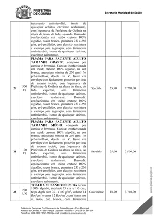 Palácio das Campinas Prof. Venerando de Freitas Borges – Paço Municipal
Avenida do Cerrado, n° 999 - Parque Lozandes - Goiânia – GO CEP 74.884-900
Fone/Fax: 3524-1570 / 3524-1503 | e-mail: dvex@sms.goiania.go.gov.br
Secretaria Municipal de Saúde
tratamento antimicrobial, isento de
quaisquer defeitos, excelente acabamento,
com logomarca da Prefeitura de Goiânia na
altura do tórax, do lado esquerdo. Bermuda:
confeccionada em tecido cretone 100%
algodão, na cor branca, gramatura 230 a 250
g/m, pré-encolhido, com elástico na cintura
e cadarço para regulação, com tratamento
antimicrobial, isento de quaisquer defeitos,
excelente acabamento.
21
300
CJ
PIJAMA PARA PACIENTE ADULTO
TAMANHO GRANDE, composto por
camisa e bermuda. Camisa: confeccionada
em tecido cretone 100% algodão, na cor
branca, gramatura mínima de 230 g/m², fio
pré-encolhido, decote em V, frente em
envelope com fechamento posterior por tiras
do mesmo tecido, com logomarca da
Prefeitura de Goiânia na altura do tórax, do
lado esquerdo, com tratamento
antimicrobial, isento de quaisquer defeitos,
excelente acabamento. Bermuda:
confeccionada em tecido cretone 100%
algodão, na cor branca, gramatura 230 a 250
g/m, pré-encolhido, com elástico na cintura
e cadarço para regulação, com tratamento
antimicrobial, isento de quaisquer defeitos,
excelente acabamento.
Speciale 25,90 7.770,00
22
100
CJ
PIJAMA PARA PACIENTE ADULTO
TAMANHO MÉDIO, composto por
camisa e bermuda. Camisa: confeccionada
em tecido cretone 100% algodão, na cor
branca, gramatura mínima de 230 g/m², fio
pré-encolhido, decote em V, frente em
envelope com fechamento posterior por tiras
do mesmo tecido, com logomarca da
Prefeitura de Goiânia na altura do tórax, do
lado esquerdo, com tratamento
antimicrobial, isento de quaisquer defeitos,
excelente acabamento. Bermuda:
confeccionada em tecido cretone 100%
algodão, na cor branca, gramatura 230 a 250
g/m, pré-encolhido, com elástico na cintura
e cadarço para regulação, com tratamento
antimicrobial, isento de quaisquer defeitos,
excelente acabamento.
Speciale 25,90 2.590,00
23
200
UN
TOALHA DE BANHO FELPUDA, tecido
100% algodão, medindo 75 cm x 150 cm.,
felpa dupla com 301 a 400 g/m2
, urdume 14
fios/cm2
e trama 12 fios/cm2
, com barras nos
4 lados, cor branca, com tratamento
Catarinense 18,70 3.740,00
DOM Eletrônico Edição Nº 6094, de 03 de junho de 2015. Página 203 de 250
Prefeitura de Goiânia/ Secretaria Municipal da Casa Civil Assinado Digitalmente: www.goiania.go.gov.br
 