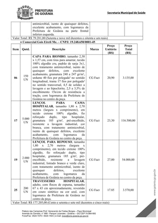 Palácio das Campinas Prof. Venerando de Freitas Borges – Paço Municipal
Avenida do Cerrado, n° 999 - Parque Lozandes - Goiânia – GO CEP 74.884-900
Fone/Fax: 3524-1570 / 3524-1503 | e-mail: dvex@sms.goiania.go.gov.br
Secretaria Municipal de Saúde
antimicrobial, isento de quaisquer defeitos,
excelente acabamento, com logomarca da
Prefeitura de Goiânia na parte frontal
inferior esquerda.
Valor Total: R$ 79.281,00 (Setenta e nove mil duzentos e oitenta e um reais)
 Comercial Gois Eireli Me. – CNPJ: 19.248.658/0001-45
Item Qntd. Descrição Marca
Preço
Unitário
(R$)
Preço
Total
(R$)
06
150
UN
CAPA PARA BIOMBO, tamanho 2,30
x 1,57 cm, com tiras para amarrar, tecido
100% algodão cru, padrão de sarja 3x1,
com tratamento antimicrobial, isento de
quaisquer defeitos, com excelente
acabamento, gramatura 240 a 247 gr/m²,
urdume 40 fios por polegada² no sentido
longitudinal, trama 17 fios por polegada²
no sentido transversal, 4,5 de solidez a
lavagem e ao hipoclorito, 2,5 a 3,5% de
encolhimento 15n/cm de resistência a
tração, com logomarca da Prefeitura de
Goiânia no centro da peça.
CG Fact 20,90 3.135,00
17
5.000
UN
LENÇOL PARA CAMA
HOSPITALAR, tamanho 1,80 x 2,70
metros (largura x comprimento), em
tecido cretone 100% algodão, fio
reforçado duplo, tipo hospitalar,
gramatura 185 g/m², pré-encolhido,
resistente a lavagem industrial, cor
branca, com tratamento antimicrobial,
isento de quaisquer defeitos, excelente
acabamento, com logomarca da
Prefeitura de Goiânia no centro da peça.
CG Fact 23,30 116.500,00
19
2.000
UN
LENÇOL PARA REPOUSO, tamanho
1,80 x 2,70 metros (largura x
comprimento), em tecido cretone 100%
algodão, fio reforçado duplo, tipo
hospitalar, gramatura 185 g/m², pré-
encolhido, resistente a lavagem
industrial, listrado branco e verde claro,
com tratamento antimicrobial, isento de
quaisquer defeitos, excelente
acabamento, com logomarca da
Prefeitura de Goiânia no centro da peça.
CG Fact 27,00 54.000,00
25
200
UN
TRAVESSEIRO HOSPITALAR,
adulto, com flocos de espuma, tamanho
67 x 43 cm aproximadamente, revestido
em couro sintético na cor azul, com
logomarca da Prefeitura de Goiânia no
centro da peça.
CG Fact 17.85 3.570,00
Valor Total: R$ 177.205,00 (Cento e setenta e sete mil duzentos e cinco reais)
DOM Eletrônico Edição Nº 6094, de 03 de junho de 2015. Página 204 de 250
Prefeitura de Goiânia/ Secretaria Municipal da Casa Civil Assinado Digitalmente: www.goiania.go.gov.br
 
