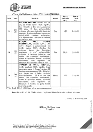 Palácio das Campinas Prof. Venerando de Freitas Borges – Paço Municipal
Avenida do Cerrado, n° 999 - Parque Lozandes - Goiânia – GO CEP 74.884-900
Fone/Fax: 3524-1570 / 3524-1503 | e-mail: dvex@sms.goiania.go.gov.br
Secretaria Municipal de Saúde
 Vogue Mix Multimarcas Ltda. – CNPJ: 26.616.334/0001-88
Item Qntd. Descrição Marca
Preço
Unitário
(R$)
Preço
Total
(R$)
14
400
UN
FRONHA ADULTO, tamanho 55 x 75
cm, em tecido cretone 100% algodão,
fios retorcidos a dois cabos, gramatura
180 g/m², 180 fios, pré-encolhido,
resistente à lavagem industrial, isento de
quaisquer defeitos, cor branca, tratamento
antimicrobial, excelente acabamento,
com logomarca da Prefeitura de Goiânia
no centro da peça.
Real 6,40 2.560,00
16
100
UN
LENÇOL PARA BERÇO
HOSPITALAR, tamanho 1,20 x 1,80
metros (largura x comprimento), em
tecido cretone 100% algodão, fio
reforçado duplo, tipo hospitalar,
gramatura 185 g/m², pré-encolhido,
resistente à lavagem industrial, cor
branca, com tratamento antimicrobial,
isento de quaisquer defeitos, excelente
acabamento, com logomarca da
Prefeitura de Goiânia no centro da peça.
Real 14,30 1.430,00
24
200
UN
TOALHA DE ROSTO FELPUDA,
tecido atoalhado 100% algodão, felpa
dupla, com trama 12 fios/cm2
, urdume 14
fios/cm2
, gramatura entre 301 a 400 g/m²,
com barras nos 4 lados, medindo
aproximadamente 75 x 48 cm, cor
branca, com tratamento antimicrobial,
isento de quaisquer defeitos, excelente
acabamento, com logomarca da
Prefeitura de Goiânia na parte frontal
inferior esquerda.
Kiertex 9,60 1.920,00
Valor Total: R$ 5.910,00 (Cinco mil novecentos e dez reais)
Total Geral: R$ 352.631,00 (Trezentos e cinqüenta e dois mil seiscentos e trinta e um reais)
Goiânia, 25 de maio de 2015.
Gildeone Silvério de Lima
Pregoeiro
DOM Eletrônico Edição Nº 6094, de 03 de junho de 2015. Página 205 de 250
Prefeitura de Goiânia/ Secretaria Municipal da Casa Civil Assinado Digitalmente: www.goiania.go.gov.br
 