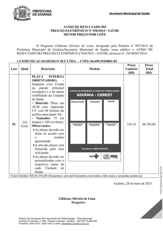 Palácio das Campinas Prof. Venerando de Freitas Borges – Paço Municipal
Avenida do Cerrado, n° 999 - Parque Lozandes - Goiânia – GO CEP 74.884-900
Fone/Fax: 3524-1570 / 3524-1503 | e-mail: dvex@sms.goiania.go.gov.br
Secretaria Municipal de Saúde
AVISO DE RESULTADO DO
PREGÃO ELETRÔNICO Nº 038/2015 - SAÚDE
MENOR PREÇO POR LOTE
O Pregoeiro Gildeone Silvério de Lima, designado pela Portaria nº 092/2014 da
Prefeitura Municipal de Goiânia/Secretaria Municipal de Saúde, torna público o AVISO DE
RESULTADO DO PREGÃO ELETRÔNICO nº 038/2015 - SAÚDE, processo nº. 58100587/2014.
 COMUNICACAO DESIGN SET LTDA. – CNPJ: 04.690.910/0001-02
Lote Qntd Descrição Modelo
Preço
Unitário
(R$)
Preço
Total
(R$)
01
210
Unid.
PLACA INTERNA
ORIENTADORA –
Suspensa e/ou Fixada
na parede principal
(recepção) e a de maior
visibilidade da Unidade
de Saúde.
- Material: Placa em
ACM com impressão
UV com 06 bolsões de
acrílico para papel A4;
- Tamanho: 75 cm
largura x 100 cm altura;
Observações:
As placas deverão ser
feitas de acordo com
o modelo
apresentado.
A arte das placas será
fornecida pela área
solicitante.
As placas deverão ser
personalizadas com o
respectivo nome de
cada Unidade de
Saúde.
316,16 66.393,60
Valor Global: R$ 66.393,60 (Sessenta e seis mil trezentos e noventa e três reais e sessenta centavos)
Goiânia, 28 de maio de 2015.
Gildeone Silvério de Lima
Pregoeiro
DOM Eletrônico Edição Nº 6094, de 03 de junho de 2015. Página 207 de 250
Prefeitura de Goiânia/ Secretaria Municipal da Casa Civil Assinado Digitalmente: www.goiania.go.gov.br
 