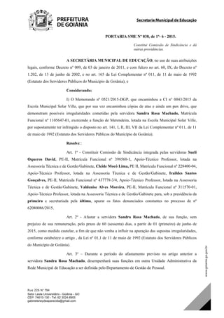 Secretaria Municipal de Educação
Rua 226 N° 794
Setor Leste Universitário - Goiânia - GO
CEP: 74610-130 - Tel: 62 3524-8905
gabineteneydeaparecida@gmail.com
PORTARIA SME Nº 038, de 1º- 6 - 2015.
Constitui Comissão de Sindicância e dá
outras providências.
A SECRETÁRIA MUNICIPAL DE EDUCAÇÃO, no uso de suas atribuições
legais, conforme Decreto nº 009, de 03 de janeiro de 2011, e com fulcro no art. 60, IX, do Decreto nº
1.202, de 13 de junho de 2002, e no art. 165 da Lei Complementar nº 011, de 11 de maio de 1992
(Estatuto dos Servidores Públicos do Município de Goiânia), e
Considerando:
I) O Memorando nº 0521/2015-DGP, que encaminhou a CI n° 0043/2015 da
Escola Municipal Solar Ville, que por sua vez encaminhou cópias de atas e ainda um pen drive, que
demonstram possíveis irregularidades cometidas pela servidora Sandra Rosa Machado, Matrícula
Funcional nº 1105647-01, exercendo a função de Merendeira, lotada na Escola Municipal Solar Ville,
por supostamente ter infringido o disposto no art. 141, I, II, III, VII da Lei Complementar nº 011, de 11
de maio de 1992 (Estatuto dos Servidores Públicos do Município de Goiânia).
Resolve::
Art. 1º - Constituir Comissão de Sindicância integrada pelas servidoras Sueli
Oqueros David, PE-II, Matrícula Funcional nº 398560-1, Apoio-Técnico Professor, lotada na
Assessoria Técnica e de Gestão/Gabinete, Cleide Mocó Lima, PE II, Matrícula Funcional nº 228400-04,
Apoio-Técnico Professor, lotada na Assessoria Técnica e de Gestão/Gabinete, Iraildes Santos
Gonçalves, PE-II, Matrícula Funcional nº 437778-3/4, Apoio-Técnico Professor, lotada na Assessoria
Técnica e de Gestão/Gabinete, Valdenise Alves Moreira, PE-II, Matrícula Funcional nº 311570-01,
Apoio-Técnico Professor, lotada na Assessoria Técnica e de Gestão/Gabinete para, sob a presidência da
primeira e secretariada pela última, apurar os fatos denunciados constantes no processo de nº
62080086/2015.
Art. 2º - Afastar a servidora Sandra Rosa Machado, de sua função, sem
prejuízo de sua remuneração, pelo prazo de 60 (sessenta) dias, a partir de 01 (primeiro) de junho de
2015, como medida cautelar, a fim de que não venha a influir na apuração das supostas irregularidades,
conforme estabelece o artigo , da Lei nº 01,1 de 11 de maio de 1992 (Estatuto dos Servidores Públicos
do Município de Goiânia).
Art. 3º – Durante o período do afastamento previsto no artigo anterior a
servidora Sandra Rosa Machado, desempenhará suas funções em outra Unidade Administrativa da
Rede Municipal de Educação a ser definida pelo Departamento de Gestão de Pessoal.
DOM Eletrônico Edição Nº 6094, de 03 de junho de 2015. Página 208 de 250
Prefeitura de Goiânia/ Secretaria Municipal da Casa Civil Assinado Digitalmente: www.goiania.go.gov.br
 