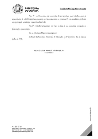 Secretaria Municipal de Educação
Rua 226 N° 794
Setor Leste Universitário - Goiânia - GO
CEP: 74610-130 - Tel: 62 3524-8905
gabineteneydeaparecida@gmail.com
Art. 4º - A Comissão, ora composta, deverá concluir seus trabalhos, com a
apresentação de relatório conclusivo quanto aos fatos apurados, no prazo de 60 (sessenta) dias, podendo
ser prorrogado uma única vez por igual período.
Art. 5º - Esta Portaria entrará em vigor na data de sua assinatura, revogadas as
disposições em contrário.
Dê-se ciência, publique-se e cumpra-se.
Gabinete da Secretária Municipal de Educação, ao 1º (primeiro) dia do mês de
junho de 2015.
PROFª. NEYDE APARECIDA DA SILVA
- Secretária -
DOM Eletrônico Edição Nº 6094, de 03 de junho de 2015. Página 209 de 250
Prefeitura de Goiânia/ Secretaria Municipal da Casa Civil Assinado Digitalmente: www.goiania.go.gov.br
 