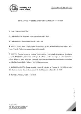 Secretaria Municipal de Educação		
Rua 226 N° 794
Setor Leste Universitário - Goiânia - GO
CEP: 74610-130 - Tel: 62 3524-8905
gabineteneydeaparecida@gmail.com
EXTRATO DO 2° TERMO ADITIVO DO CONTRATO Nº 120/2014
1. PROCESSO: 61550437/2015
2. CONTRATANTE: Secretaria Municipal de Educação - SME.
3. CONTRATADA: Construtora Almeida Prado Ltda.
4. SIGNATÁRIOS: Prof.ª Neyde Aparecida da Silva, Secretária Municipal de Educação, e o Sr.
Hugo Alves do Prado, representante legal da Contratada.
5. OBJETO: Constitui objeto do presente Termo Aditivo a prorrogação do prazo de vigência do
Contrato Nº 120/2014, referente a construção do CMEI – Centro Municipal de Educação Infantil
Parque Ateneu II, neste município, conforme condições estabelecidas no instrumento contratual e
no Edital da Concorrência Pública Nº 008/2014 e seus anexos.
6. DA PRORROGAÇÃO: Fica prorrogado o prazo de vigência do Contrato Nº 120/2014, por mais
180 (Cento e oitenta) dias, contados a partir do dia 04 (quatro) de Setembro de 2015.
7. DATA DA ASSINATURA: 18/05/2015.
DOM Eletrônico Edição Nº 6094, de 03 de junho de 2015. Página 212 de 250
Prefeitura de Goiânia/ Secretaria Municipal da Casa Civil Assinado Digitalmente: www.goiania.go.gov.br
 