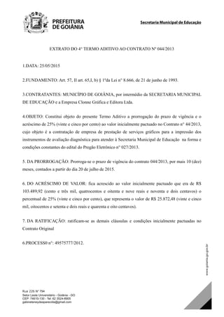 Secretaria Municipal de Educação		
Rua 226 N° 794
Setor Leste Universitário - Goiânia - GO
CEP: 74610-130 - Tel: 62 3524-8905
gabineteneydeaparecida@gmail.com
EXTRATO DO 4° TERMO ADITIVO AO CONTRATO Nº 044/2013
1.DATA: 25/05/2015
2.FUNDAMENTO: Art. 57, II art. 65,I, b) § 1ºda Lei n° 8.666, de 21 de junho de 1993.
3.CONTRATANTES: MUNICÍPIO DE GOIÂNIA, por intermédio da SECRETARIA MUNICIPAL
DE EDUCAÇÃO e a Empresa Clonne Gráfica e Editora Ltda.
4.OBJETO: Constitui objeto do presente Termo Aditivo a prorrogação do prazo de vigência e o
acréscimo de 25% (vinte e cinco por cento) ao valor inicialmente pactuado no Contrato n° 44/2013,
cujo objeto é a contratação de empresa de prestação de serviços gráficos para a impressão dos
instrumentos de avaliação diagnóstica para atender à Secretaria Municipal de Educação na forma e
condições constantes do edital do Pregão Eletrônico n° 027/2013.
5. DA PRORROGAÇÃO: Prorroga-se o prazo de vigência do contrato 044/2013, por mais 10 (dez)
meses, contados a partir do dia 20 de julho de 2015.
6. DO ACRÉSCIMO DE VALOR: fica acrescido ao valor inicialmente pactuado que era de R$
103.489,92 (cento e três mil, quatrocentos e oitenta e nove reais e noventa e dois centavos) o
percentual de 25% (vinte e cinco por cento), que representa o valor de R$ 25.872,48 (vinte e cinco
mil, oitocentos e setenta e dois reais e quarenta e oito centavos).
7. DA RATIFICAÇÃO: ratificam-se as demais cláusulas e condições inicialmente pactuadas no
Contrato Original
6.PROCESS0 n°: 49575777/2012.
DOM Eletrônico Edição Nº 6094, de 03 de junho de 2015. Página 213 de 250
Prefeitura de Goiânia/ Secretaria Municipal da Casa Civil Assinado Digitalmente: www.goiania.go.gov.br
 