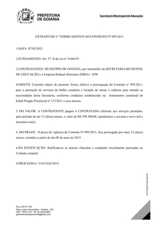 Secretaria Municipal de Educação		
Rua 226 N° 794
Setor Leste Universitário - Goiânia - GO
CEP: 74610-130 - Tel: 62 3524-8905
gabineteneydeaparecida@gmail.com
EXTRATO DO 5° TERMO ADITIVO AO CONTRATO Nº 095/2011
1.DATA: 07/05/2015
2.FUNDAMENTO: Art. 57, II da Lei n° 8.666/93.
3.CONTRATANTES: MUNICÍPIO DE GOIÂNIA, por intermédio da SECRETARIA MUNICIPAL
DE EDUCAÇÃO e a Empresa Badauê Alimentos EIRELI - EPP.
4.OBJETO: Constitui objeto do presente Termo Aditivo a prorrogação do Contrato n° 095/2011,
para a prestação de serviços de buffet completo e locação de mesas e cadeiras para atender as
necessidades desta Secretaria, conforme condições estabelecidas no instrumento contratual do
Edital Pregão Presencial nº 173/2011 e seus anexos.
5. DO VALOR: A CONTRATANTE pagará à CONTRATADA referente aos serviços prestados,
pelo período de até 12 (doze) meses, o valor de R$ 599.300,00, (quinhentos e noventa e nove mil e
trezentos reais).
6. DO PRAZO: O prazo de vigência do Contrato Nº 095/2011, fica prorrogado por mais 12 (doze)
meses, contados a partir do dia 08 de maio de 2015.
6.DA RATIFICAÇÃO: Ratificam-se as demais cláusulas e condições inicialmente pactuadas no
Contrato original.
8.PROCESS0 n°: 61471626/2015
DOM Eletrônico Edição Nº 6094, de 03 de junho de 2015. Página 214 de 250
Prefeitura de Goiânia/ Secretaria Municipal da Casa Civil Assinado Digitalmente: www.goiania.go.gov.br
 