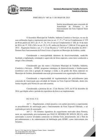 Secretaria Municipal do Trabalho, Indústria,
Comércio e Serviços
Rua 4, n° 515, Sala 910, Ed. Parthenon Center, Centro – Goiânia/GO
Tel.: 55 62 3524-2700 / 3524-1483
trabalho@trabalho.goiania.go.gov.br
PORTARIA N ° 007 de 11 DE MAIO DE 2015
Institui procedimento para concessão de
Autorização de Feirantes e do
funcionamento da Feira Especial Setor
Eldorado.
O Secretário Municipal de Trabalho, Indústria Comércio e Serviços, no uso de
suas atribuições legais e regimentais previstas no art. 1º, 5º e 7º da Lei Complementar nº 239
de 08 de janeiro de 2013, art. 4°, 5°, 16, 19 e 21 da Lei Complementar n° 260, de 14 de maio
de 2014, art. 9º, VIII e XII e no art. 29, I e IV, ambos do Decreto n° 2.086 de 22 de agosto de
2014 – Regimento Interno e art. 2° e 12 do Decreto n.° 2.835 de 03 de dezembro de 2014 –
Normas Para Funcionamento de Feiras Livres e Especiais no Município de Goiânia e ainda:
Considerando a municipalidade detentora da discricionariedade, sendo-lhe
facultada a implantação, orientação e supervisão de feiras especiais, como meio conducente a
atingir o fim colimado;
Considerando que são inatos à Secretaria Municipal de Trabalho, Indústria,
Comércio e Serviços - SEMIC programar estratégias de desenvolvimento e fortalecimento
econômico com vista a geração de emprego e renda, e, da gestão das feiras especiais no
Município de Goiânia, demandando uma ação governamental com organizações de feirantes;
Considerando a imperiosidade de regulamentação dos procedimentos para
concessão de Autorização para atividade de feirante na Feira Especial Eldorado, dentro dos
limites traçados pela Norma do caso sub examine;
Considerando a premissa do art. 12 do Decreto 2.835, de 03 de dezembro de
2014, que dispõe sobre o período de experiência da feira a ser implementada;
R E S O L V E:
Artº 1 – Regulamentar, a título precário e em caráter provisório e experimental,
os procedimentos de autorização para o funcionamento da Feira Especial Eldorado, a ser
explorada por meio de associação;
Artº 2 – Os feirantes signatários do requerimento motivador desta Portaria,
neste ato representado, provisoriamente por DALVA MENDES DE SOUZA SILVA, serão
autorizados a exercer atividades comerciais na referida Feira, precariamente, até o final do
pré-cadastramento e do cadastramento de habilitação pela SEMIC, como interveniente dos
feirantes;
DOM Eletrônico Edição Nº 6094, de 03 de junho de 2015. Página 215 de 250
Prefeitura de Goiânia/ Secretaria Municipal da Casa Civil Assinado Digitalmente: www.goiania.go.gov.br
 