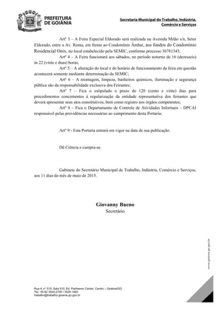 Secretaria Municipal do Trabalho, Indústria,
Comércio e Serviços
Rua 4, n° 515, Sala 910, Ed. Parthenon Center, Centro – Goiânia/GO
Tel.: 55 62 3524-2700 / 3524-1483
trabalho@trabalho.goiania.go.gov.br
Artº 3 – A Feira Especial Eldorado será realizada na Avenida Milão s/n, Setor
Eldorado, entre a Av. Roma, em frente ao Condomínio Âmbar, aos fundos do Condomínio
Residencial Onix, no local estabelecido pela SEMIC, conforme processo 36781343;
Artº 4 – A Feira funcionará aos sábados, no período noturno de 16 (dezesseis)
às 22 (vinte e duas) horas;
Artº 5 – A alteração do local e do horário de funcionamento da feira em questão
acontecerá somente mediante determinação da SEMIC;
Artº 6 – A montagem, limpeza, banheiros químicos, iluminação e segurança
pública são da responsabilidade exclusiva dos Feirantes;
Artº 7 – Fica o estipulado o prazo de 120 (cento e vinte) dias para
procedimentos concernentes à regularização da entidade representativa dos feirantes que
deverá apresentar seus atos constitutivos, bem como registro nos órgãos competentes;
Artº 8 – Fica o Departamento de Controle de Atividades Informais – DPCAI
responsável pelas providências necessárias ao cumprimento desta Portaria;
Artº 9 - Esta Portaria entrará em vigor na data de sua publicação.
Dê Ciência e cumpra-se.
Gabinete do Secretário Municipal de Trabalho, Indústria, Comércio e Serviços,
aos 11 dias do mês de maio de 2015.
Giovanny Bueno
Secretário
DOM Eletrônico Edição Nº 6094, de 03 de junho de 2015. Página 216 de 250
Prefeitura de Goiânia/ Secretaria Municipal da Casa Civil Assinado Digitalmente: www.goiania.go.gov.br
 