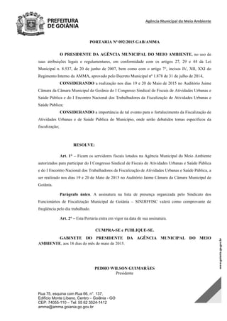 Agência Municipal do Meio Ambiente 
Rua 75, esquina com Rua 66, n°. 137,
Edifício Monte Líbano, Centro – Goiânia - GO
CEP: 74055-110 – Tel: 55 62 3524-1412
amma@amma.goiania.go.gov.br
PORTARIA Nº 092/2015 GAB/AMMA
O PRESIDENTE DA AGÊNCIA MUNICIPAL DO MEIO AMBIENTE, no uso de
suas atribuições legais e regulamentares, em conformidade com os artigos 27, 29 e 44 da Lei
Municipal n. 8.537, de 20 de junho de 2007, bem como com o artigo 7°, incisos IV, XII, XXI do
Regimento Interno da AMMA, aprovado pelo Decreto Municipal nº 1.878 de 31 de julho de 2014,
CONSIDERANDO a realização nos dias 19 e 20 de Maio de 2015 no Auditório Jaime
Câmara da Câmara Municipal de Goiânia do I Congresso Sindical de Fiscais de Atividades Urbanas e
Saúde Pública e do I Encontro Nacional dos Trabalhadores da Fiscalização de Atividades Urbanas e
Saúde Pública;
CONSIDERANDO a importância de tal evento para o fortalecimento da Fiscalização de
Atividades Urbanas e de Saúde Pública do Município, onde serão debatidos temas específicos da
fiscalização;
RESOLVE:
Art. 1° – Ficam os servidores fiscais lotados na Agência Municipal do Meio Ambiente
autorizados para participar do I Congresso Sindical de Fiscais de Atividades Urbanas e Saúde Pública
e do I Encontro Nacional dos Trabalhadores da Fiscalização de Atividades Urbanas e Saúde Pública, a
ser realizado nos dias 19 e 20 de Maio de 2015 no Auditório Jaime Câmara da Câmara Municipal de
Goiânia.
Parágrafo único. A assinatura na lista de presença organizada pelo Sindicato dos
Funcionários de Fiscalização Municipal de Goiânia – SINDIFFISC valerá como comprovante de
freqüência pelo dia trabalhado.
Art. 2° – Esta Portaria entra em vigor na data de sua assinatura.
CUMPRA-SE e PUBLIQUE-SE.
GABINETE DO PRESIDENTE DA AGÊNCIA MUNICIPAL DO MEIO
AMBIENTE, aos 18 dias do mês de maio de 2015.
PEDRO WILSON GUIMARÃES
Presidente
DOM Eletrônico Edição Nº 6094, de 03 de junho de 2015. Página 217 de 250
Prefeitura de Goiânia/ Secretaria Municipal da Casa Civil Assinado Digitalmente: www.goiania.go.gov.br
 