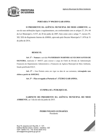 Agência Municipal do Meio Ambiente 
Rua 75, esquina com Rua 66, n°. 137,
Edifício Monte Líbano, Centro – Goiânia - GO
CEP: 74055-110 – Tel: 55 62 3524-1412
amma@amma.goiania.go.gov.br
PORTARIA Nº 094/2015 GAB/AMMA
O PRESIDENTE DA AGÊNCIA MUNICIPAL DO MEIO AMBIENTE, no
uso de suas atribuições legais e regulamentares, em conformidade com os artigos 27, 29 e 44
da Lei Municipal n. 8.537, de 20 de junho de 2007, bem como com o artigo 7°, incisos IV,
XII, XXI do Regimento Interno da AMMA, aprovado pelo Decreto Municipal nº 1.878 de 31
de julho de 2014,
RESOLVE:
Art. 1° – Nomear o servidor WANDERSON MARINHO ALVES DOS SANTOS DE
OLIVEIRA, matrícula n°. 884537, para exercer o cargo de Chefe da Divisão de Administração
Financeira do Departamento Administrativo e Financeiro da Agência Municipal do Meio Ambiente,
função gratificada DAI-5.
Art. 2° – Esta Portaria entra em vigor na data de sua assinatura, retroagindo seus
efeitos a partir de 10/05/2012.
Art. 3° – Fica revogada a Portaria n°. 172/2012 GAB/AMMA.
CUMPRA-SE e PUBLIQUE-SE.
GABINETE DO PRESIDENTE DA AGÊNCIA MUNICIPAL DO MEIO
AMBIENTE, ao 1 dia do mês de junho de 2015.
PEDRO WILSON GUIMARÃES
Presidente
DOM Eletrônico Edição Nº 6094, de 03 de junho de 2015. Página 218 de 250
Prefeitura de Goiânia/ Secretaria Municipal da Casa Civil Assinado Digitalmente: www.goiania.go.gov.br
 