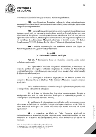 Palácio das Campinas Venerando de Freitas Borges (Paço Municipal)
Av. do Cerrado nº 999 - Park Lozandes - Goiânia - GO CEP 74.884-900
Fone: 55 62 3524.3004 | e-mail: paulogarcia@goiania.go.gov.br
21
acesso aos cidadãos às informações e ética na Administração Pública;
XII - o recebimento de denúncia e reclamações sobre o atendimento dos
serviços públicos, bem como o encaminhamento para solução juntos aos órgãos competentes
e respectivo acompanhamento;
XIII - a apuração de denúncias relativas a infrações disciplinares de agentes e
servidores municipais e a instauração, condução ou requisição de sindicâncias, processos
administrativos disciplinares e demais procedimentos correcionais, de ofício ou a partir de
representações e denúncias, a fim de apurar responsabilidade por irregularidades praticadas
por servidores da Administração Municipal, observado o disposto no art. 169, da Lei
Complementar nº 011/92 - Estatuto dos Servidores Públicos do Município de Goiânia;
XIV - expedir recomendações aos servidores públicos dos órgãos da
Administração Municipal, quando se fizer necessário.
Seção VII
Da Procuradoria Geral do Município
Art. 26. À Procuradoria Geral do Município compete, dentre outras
atribuições regimentais:
I - a representação judicial e extrajudicial do Município, a consultoria e a
assessoria jurídica aos órgãos e entidades integrantes da estrutura da Administração
Municipal, bem como a emissão de pareceres, normativos ou não, para fixar a interpretação
de leis ou atos administrativos;
II - a orientação na elaboração de projetos de lei, decretos e outros atos
normativos de competência do Chefe do Poder Executivo Municipal ou dos Secretários
Municipais;
III - o acompanhamento e o controle das ações cuja representação judicial do
Município tenha sido conferida a terceiros;
IV - a defesa, em juízo ou fora dele, ativa ou passivamente, dos atos e
prerrogativas do Chefe do Poder Executivo Municipal e a representação judicial do
Município e de suas entidades de direito público;
V - a elaboração de minutas de correspondências ou documentos para prestar
informações ao Judiciário em mandados de segurança impetrados contra ato do Chefe do
Poder Executivo Municipal e de outras autoridades que forem indicadas em norma
regulamentar;
VI - a proposição ao Chefe do Poder Executivo Municipal de
encaminhamento de representação para a declaração de inconstitucionalidade de atos
normativos e a elaboração da correspondente petição e das informações que devam ser
prestadas;
DOM Eletrônico Edição Nº 6094, de 03 de junho de 2015. Página 22 de 250
Prefeitura de Goiânia/ Secretaria Municipal da Casa Civil Assinado Digitalmente: www.goiania.go.gov.br
 