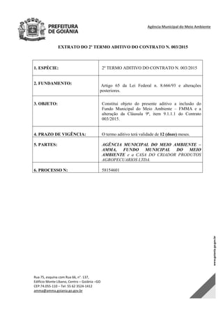 Agência Municipal do Meio Ambiente 
Rua 75, esquina com Rua 66, n°. 137, 
Edifício Monte Líbano, Centro – Goiânia –GO 
CEP:74.055‐110 – Tel: 55 62 3524‐1412 
amma@amma.goiania.go.gov.br 
EXTRATO DO 2º TERMO ADITIVO DO CONTRATO N. 003/2015
1. ESPÉCIE: 2º TERMO ADITIVO DO CONTRATO N. 003/2015
2. FUNDAMENTO: Artigo 65 da Lei Federal n. 8.666/93 e alterações
posteriores.
3. OBJETO: Constitui objeto do presente aditivo a inclusão do
Fundo Municipal do Meio Ambiente – FMMA e a
alteração da Cláusula 9ª, item 9.1.1.1 do Contrato
003/2015.
4. PRAZO DE VIGÊNCIA: O termo aditivo terá validade de 12 (doze) meses.
5. PARTES: AGÊNCIA MUNICIPAL DO MEIO AMBIENTE –
AMMA, FUNDO MUNICIPAL DO MEIO
AMBIENTE e a CASA DO CRIADOR PRODUTOS
AGROPECUARIOS LTDA.
6. PROCESSO N: 58154601
DOM Eletrônico Edição Nº 6094, de 03 de junho de 2015. Página 221 de 250
Prefeitura de Goiânia/ Secretaria Municipal da Casa Civil Assinado Digitalmente: www.goiania.go.gov.br
 